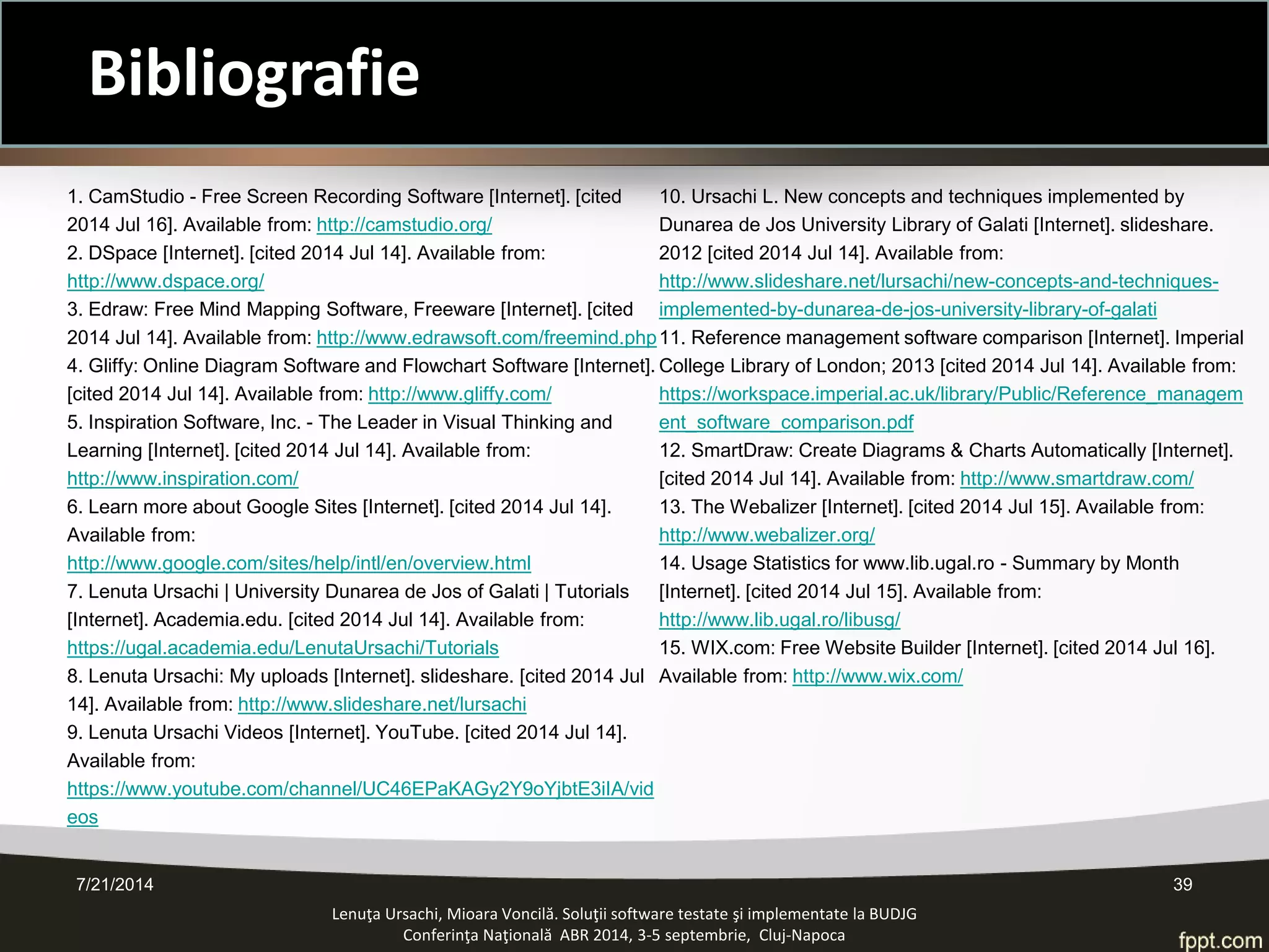 7/21/2014 39 
Bibliografie 
Lenuţa Ursachi, Mioara Voncilă. Soluţii software testate şi implementate la BUDJG 
Conferinţa Naţională ABR 2014, 3-5 septembrie, Cluj-Napoca 
1. CamStudio - Free Screen Recording Software [Internet]. [cited 2014 Jul 16]. Available from: http://camstudio.org/ 
2. DSpace [Internet]. [cited 2014 Jul 14]. Available from: http://www.dspace.org/ 
3. Edraw: Free Mind Mapping Software, Freeware [Internet]. [cited 2014 Jul 14]. Available from: http://www.edrawsoft.com/freemind.php 
4. Gliffy: Online Diagram Software and Flowchart Software [Internet]. [cited 2014 Jul 14]. Available from: http://www.gliffy.com/ 
5. Inspiration Software, Inc. - The Leader in Visual Thinking and Learning [Internet]. [cited 2014 Jul 14]. Available from: http://www.inspiration.com/ 
6. Learn more about Google Sites [Internet]. [cited 2014 Jul 14]. Available from: http://www.google.com/sites/help/intl/en/overview.html 
7. Lenuta Ursachi | University Dunarea de Jos of Galati | Tutorials [Internet]. Academia.edu. [cited 2014 Jul 14]. Available from: https://ugal.academia.edu/LenutaUrsachi/Tutorials 
8. Lenuta Ursachi: My uploads [Internet]. slideshare. [cited 2014 Jul 14]. Available from: http://www.slideshare.net/lursachi 
9. Lenuta Ursachi Videos [Internet]. YouTube. [cited 2014 Jul 14]. Available from: https://www.youtube.com/channel/UC46EPaKAGy2Y9oYjbtE3iIA/videos 
10. Ursachi L. New concepts and techniques implemented by Dunarea de Jos University Library of Galati [Internet]. slideshare. 2012 [cited 2014 Jul 14]. Available from: http://www.slideshare.net/lursachi/new-concepts-and-techniques- implemented-by-dunarea-de-jos-university-library-of-galati 
11. Reference management software comparison [Internet]. Imperial College Library of London; 2013 [cited 2014 Jul 14]. Available from: https://workspace.imperial.ac.uk/library/Public/Reference_management_software_comparison.pdf 
12. SmartDraw: Create Diagrams & Charts Automatically [Internet]. [cited 2014 Jul 14]. Available from: http://www.smartdraw.com/ 
13. The Webalizer [Internet]. [cited 2014 Jul 15]. Available from: http://www.webalizer.org/ 
14. Usage Statistics for www.lib.ugal.ro - Summary by Month [Internet]. [cited 2014 Jul 15]. Available from: http://www.lib.ugal.ro/libusg/ 
15. WIX.com: Free Website Builder [Internet]. [cited 2014 Jul 16]. Available from: http://www.wix.com/  