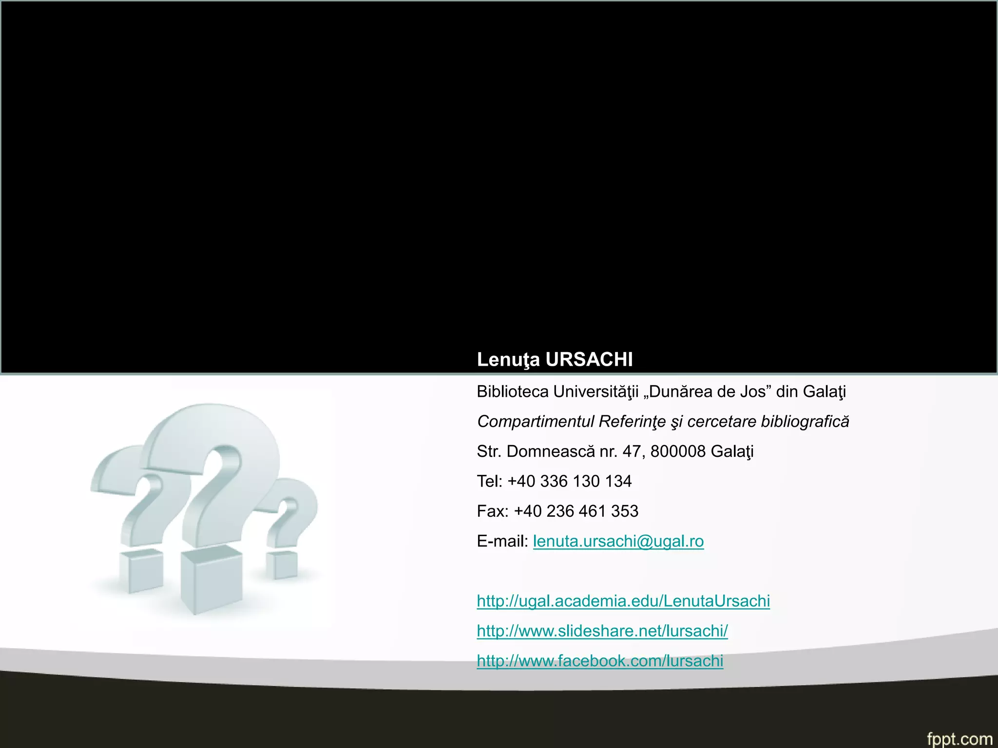Lenuţa URSACHI 
Biblioteca Universităţii „Dunărea de Jos” din Galaţi 
Compartimentul Referinţe şi cercetare bibliografică 
Str. Domnească nr. 47, 800008 Galaţi 
Tel: +40 336 130 134 
Fax: +40 236 461 353 
E-mail: lenuta.ursachi@ugal.ro 
http://ugal.academia.edu/LenutaUrsachi 
http://www.slideshare.net/lursachi/ 
http://www.facebook.com/lursachi 