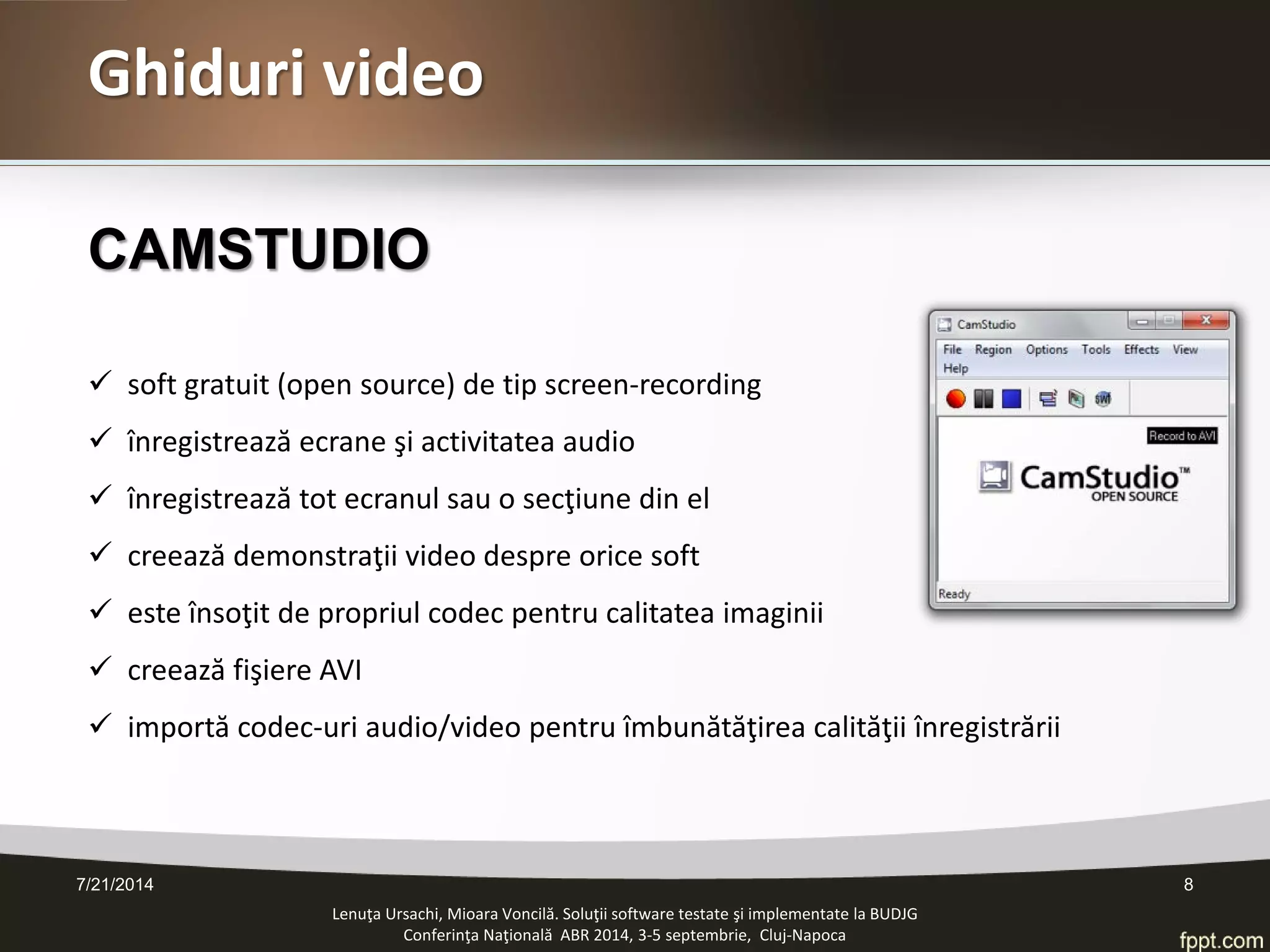 CAMSTUDIO 
 
soft gratuit (open source) de tip screen-recording 
 
înregistrează ecrane şi activitatea audio 
 
înregistrează tot ecranul sau o secţiune din el 
 
creează demonstraţii video despre orice soft 
 
este însoţit de propriul codec pentru calitatea imaginii 
 
creează fişiere AVI 
 
importă codec-uri audio/video pentru îmbunătăţirea calităţii înregistrării 
Lenuţa Ursachi, Mioara Voncilă. Soluţii software testate şi implementate la BUDJG 
Conferinţa Naţională ABR 2014, 3-5 septembrie, Cluj-Napoca 7/21/2014 8 
Ghiduri video  