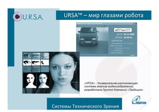 URSA™ 
– 
мир 
глазами 
робота 
Tradi&on 
Group 
took 
advantage 
of 
its 
extensive 
R&D 
and 
manufacturing 
experience 
to 
deliver 
a 
unified 
trainable 
technology 
for 
recogni3on, 
a 
technical 
vision 
system 
with 
«УРСА» - Универсальная распознающая 
система анализа видеоизображений, 
разработана Группой Компаний «Традиция» 
analy&cal 
capabili&es, 
which 
uniquely 
allows 
us 
to 
make 
sure 
that 
the 
right 
technology 
is 
applied 
to 
the 
right 
applica&on 
in 
the 
right 
place 
at 
the 
right 
&me. 
Системы 
Технического 
Зрения 
 