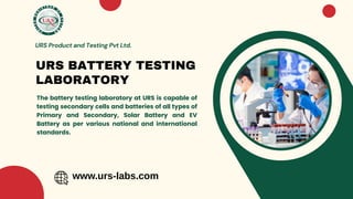 The battery testing laboratory at URS is capable of
testing secondary cells and batteries of all types of
Primary and Secondary, Solar Battery and EV
Battery as per various national and international
standards.
URS BATTERY TESTING
LABORATORY
URS Product and Testing Pvt Ltd.
www.urs-labs.com
 