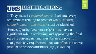 JUSTIFICATION:-
They must be comprehensive. Each and every
requirement relating to product safety, identity,
strength, purity, and quality must be identified.
Hence, Quality Assurance (QA) must have a
significant role in reviewing and approving the final
set of requirements, and must be an approver of
changes to any requirement that can affect the above
product or process attributes (e.g., cGMP’s).
10/
25
 