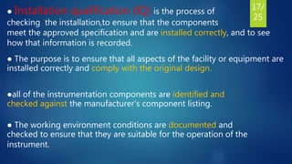 ● Installation qualification (IQ) is the process of
checking the installation,to ensure that the components
meet the approved specification and are installed correctly, and to see
how that information is recorded.
● The purpose is to ensure that all aspects of the facility or equipment are
installed correctly and comply with the original design.
●all of the instrumentation components are identified and
checked against the manufacturer’s component listing.
● The working environment conditions are documented and
checked to ensure that they are suitable for the operation of the
instrument.
17/
25
 