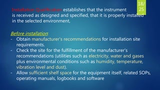 Installation Qualification establishes that the instrument
is received as designed and specified, that it is properly installed
in the selected environment,
Before installation:
- Obtain manufacturer's recommendations for installation site
requirements.
- Check the site for the fulfillment of the manufacturer's
recommendations (utilities such as electricity, water and gases
plus environmental conditions such as humidity, temperature,
vibration level and dust).
- Allow sufficient shelf space for the equipment itself, related SOPs,
operating manuals, logbooks and software
18/
25
 