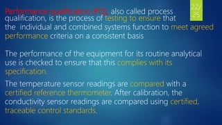 Performance qualification (PQ), also called process
qualification, is the process of testing to ensure that
the individual and combined systems function to meet agreed
performance criteria on a consistent basis
The performance of the equipment for its routine analytical
use is checked to ensure that this complies with its
specification.
The temperature sensor readings are compared with a
certified reference thermometer. After calibration, the
conductivity sensor readings are compared using certified,
traceable control standards.
22/
25
 