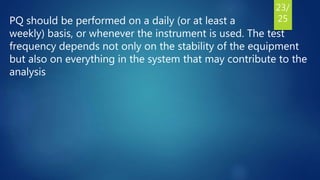 PQ should be performed on a daily (or at least a
weekly) basis, or whenever the instrument is used. The test
frequency depends not only on the stability of the equipment
but also on everything in the system that may contribute to the
analysis
23/
25
 
