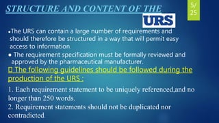 STRUCTURE AND CONTENT OF THE
●The URS can contain a large number of requirements and
should therefore be structured in a way that will permit easy
access to information.
● The requirement specification must be formally reviewed and
approved by the pharmaceutical manufacturer.
The following guidelines should be followed during the
production of the URS :
1. Each requirement statement to be uniquely referenced,and no
longer than 250 words.
2. Requirement statements should not be duplicated nor
contradicted.
5/
25
 
