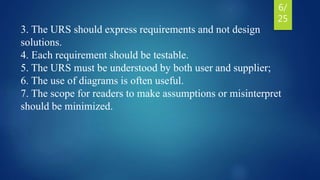 3. The URS should express requirements and not design
solutions.
4. Each requirement should be testable.
5. The URS must be understood by both user and supplier;
6. The use of diagrams is often useful.
7. The scope for readers to make assumptions or misinterpret
should be minimized.
6/
25
 