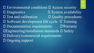 Environmental conditions Access security
Diagnostics System availability
Test and calibration Quality procedures
Software development life cycle Training
Documentation requirements Warranty
Engineering/installation standards Safety
Delivery/commercial requirements
Ongoing support
8/
25
 