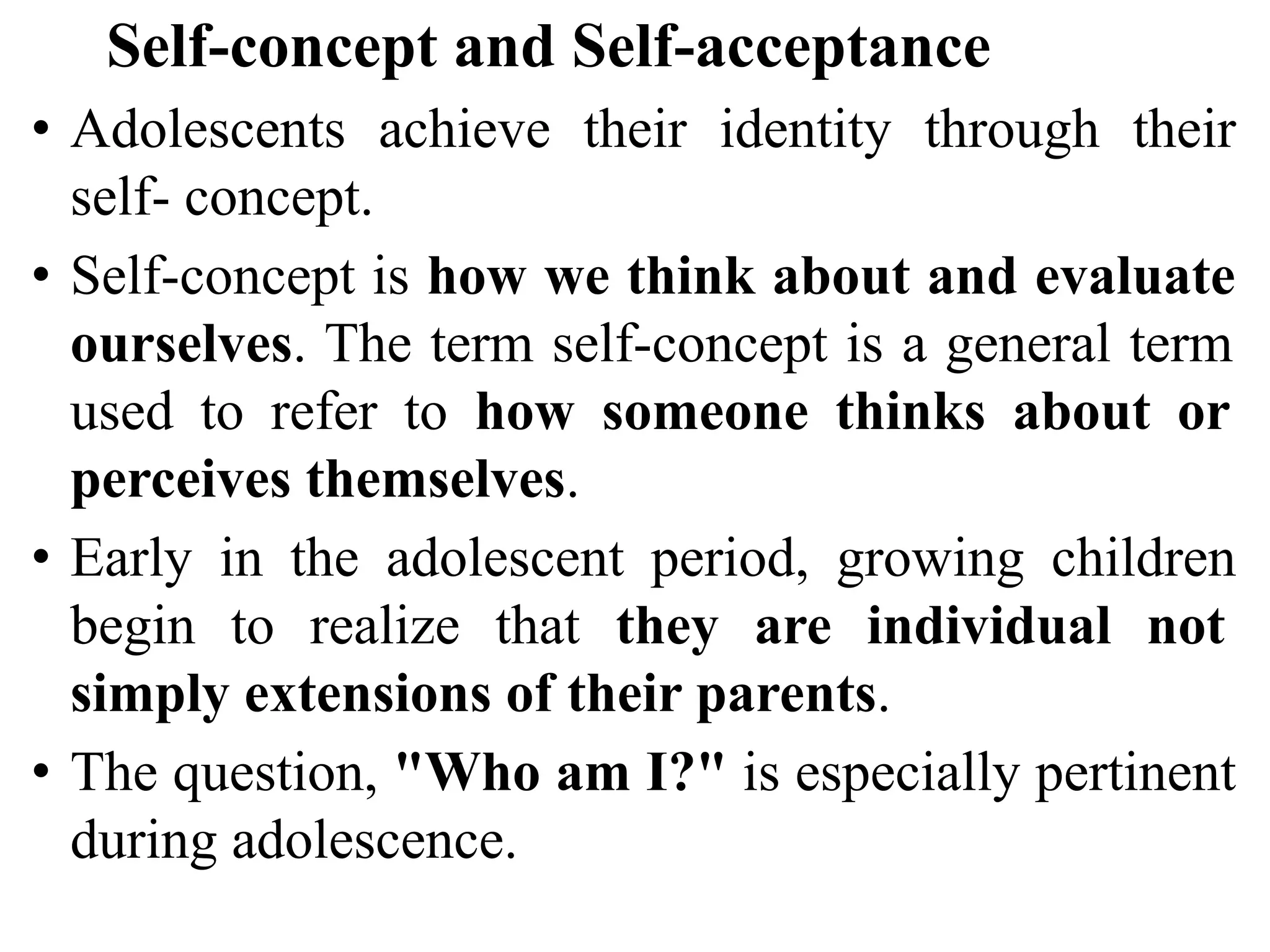 Self-concept and Self-acceptance
• Adolescents achieve their identity through their
self- concept.
• Self-concept is how we think about and evaluate
ourselves. The term self-concept is a general term
used to refer to how someone thinks about or
perceives themselves.
• Early in the adolescent period, growing children
begin to realize that they are individual not
simply extensions of their parents.
• The question, "Who am I?" is especially pertinent
during adolescence.
 