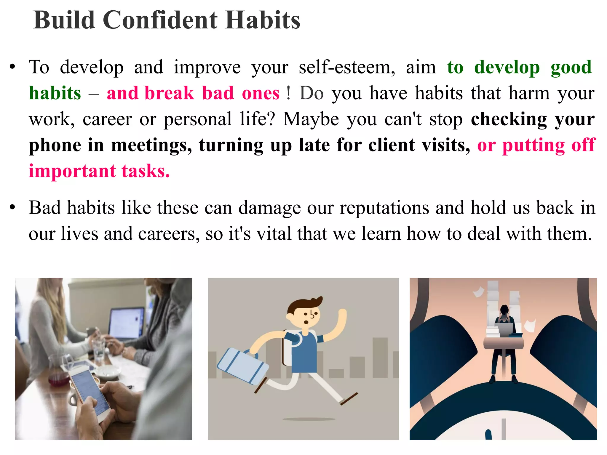 Build Confident Habits
• To develop and improve your self-esteem, aim to develop good
habits – and break bad ones ! Do you have habits that harm your
work, career or personal life? Maybe you can't stop checking your
phone in meetings, turning up late for client visits, or putting off
important tasks.
• Bad habits like these can damage our reputations and hold us back in
our lives and careers, so it's vital that we learn how to deal with them.
 
