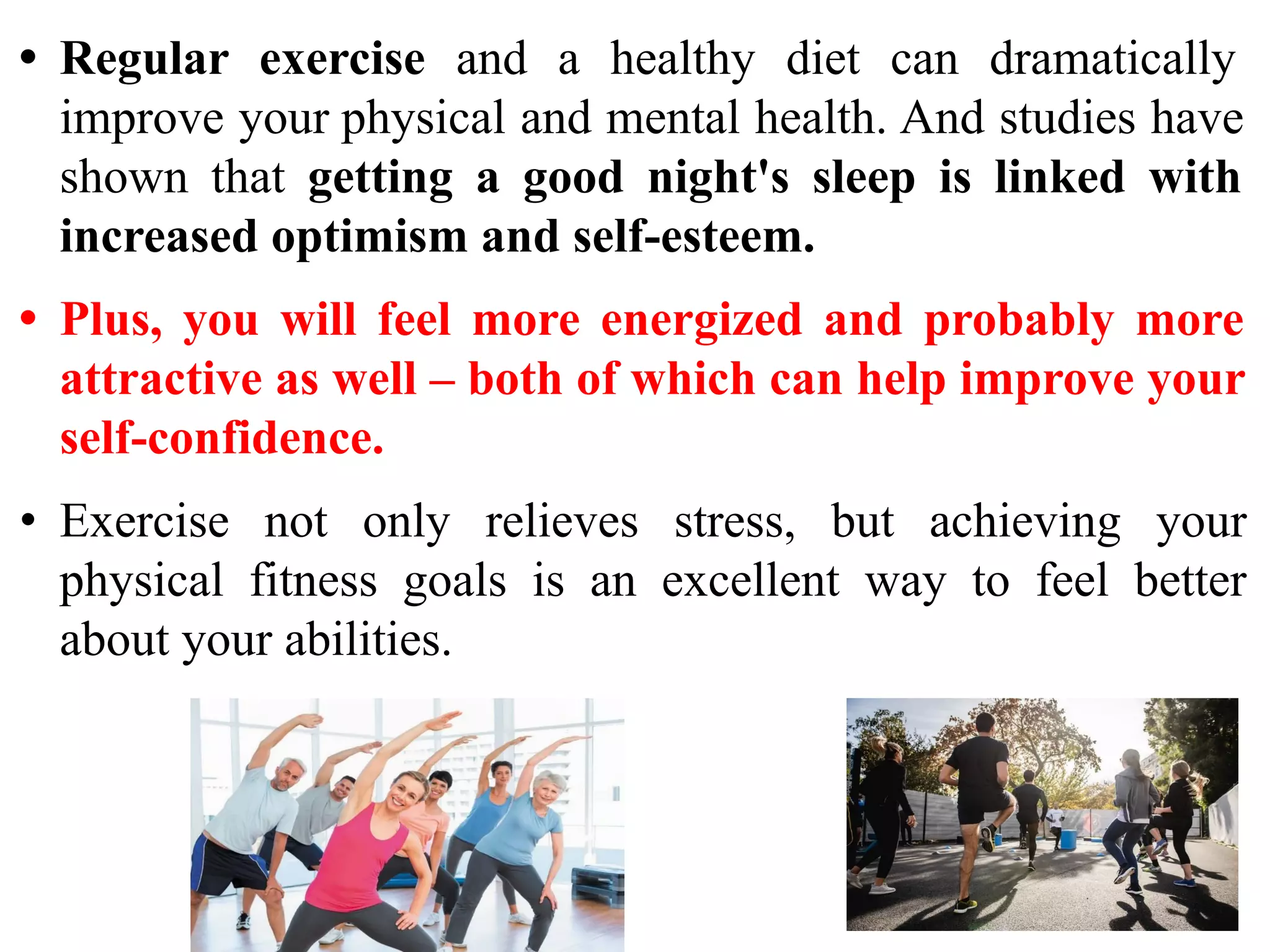 • Regular exercise and a healthy diet can dramatically
improve your physical and mental health. And studies have
shown that getting a good night's sleep is linked with
increased optimism and self-esteem.
• Plus, you will feel more energized and probably more
attractive as well – both of which can help improve your
self-confidence.
• Exercise not only relieves stress, but achieving your
physical fitness goals is an excellent way to feel better
about your abilities.
 