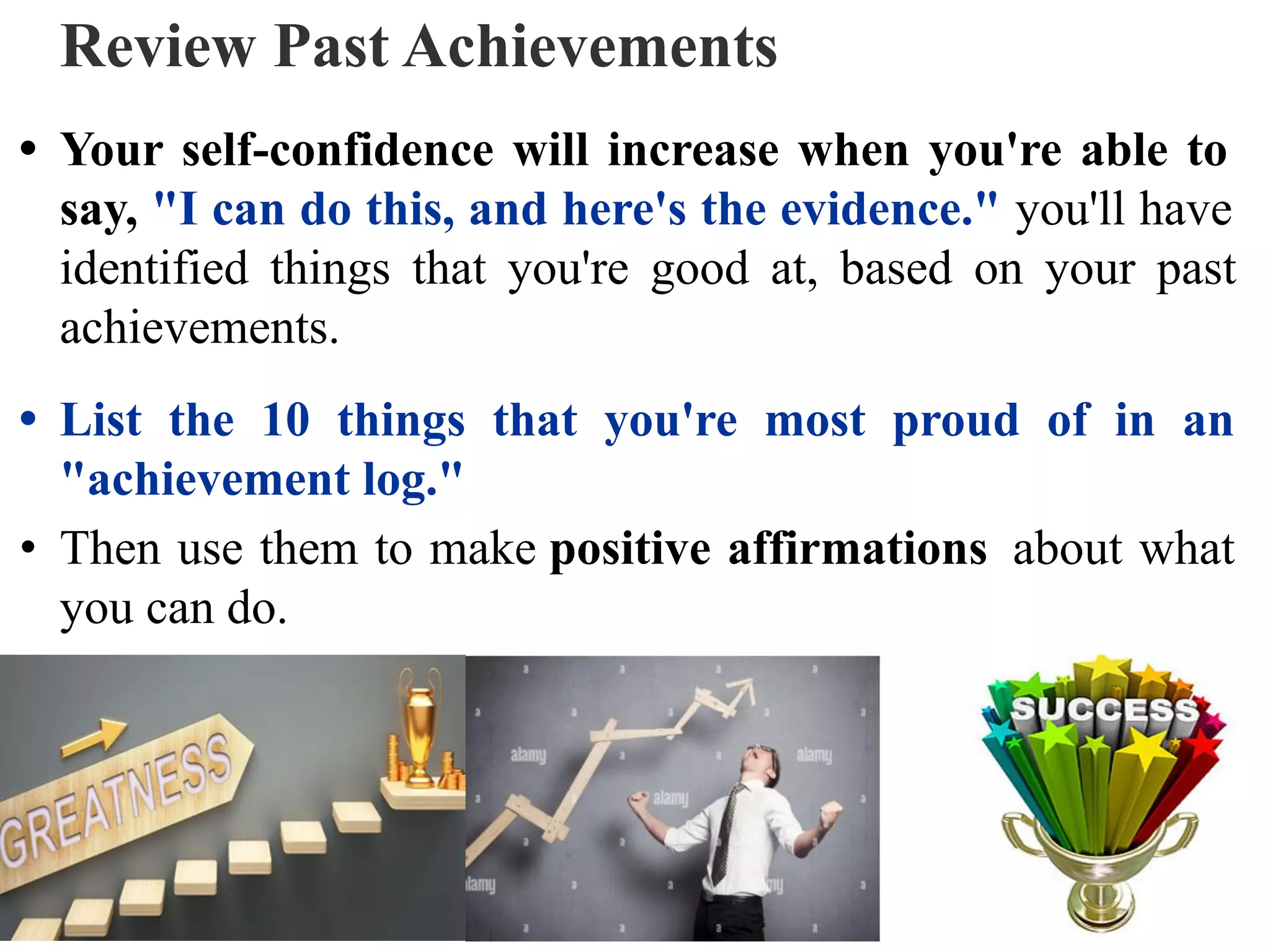 Review Past Achievements
• Your self-confidence will increase when you're able to
say, "I can do this, and here's the evidence." you'll have
identified things that you're good at, based on your past
achievements.
• List the 10 things that you're most proud of in an
"achievement log."
• Then use them to make positive affirmations about what
you can do.
 