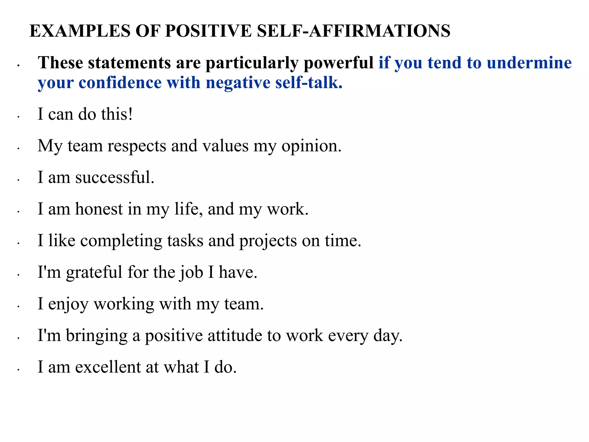 EXAMPLES OF POSITIVE SELF-AFFIRMATIONS
∙ These statements are particularly powerful if you tend to undermine
your confidence with negative self-talk.
∙ I can do this!
∙ My team respects and values my opinion.
∙ I am successful.
∙ I am honest in my life, and my work.
∙ I like completing tasks and projects on time.
∙ I'm grateful for the job I have.
∙ I enjoy working with my team.
∙ I'm bringing a positive attitude to work every day.
∙ I am excellent at what I do.
 