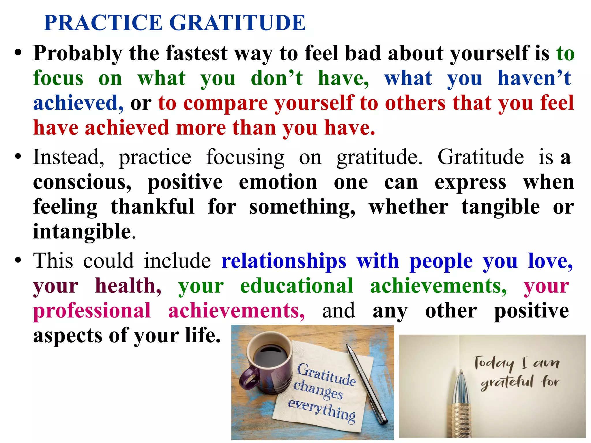 PRACTICE GRATITUDE
• Probably the fastest way to feel bad about yourself is to
focus on what you don’t have, what you haven’t
achieved, or to compare yourself to others that you feel
have achieved more than you have.
• Instead, practice focusing on gratitude. Gratitude is a
conscious, positive emotion one can express when
feeling thankful for something, whether tangible or
intangible.
• This could include relationships with people you love,
your health, your educational achievements, your
professional achievements, and any other positive
aspects of your life.
 
