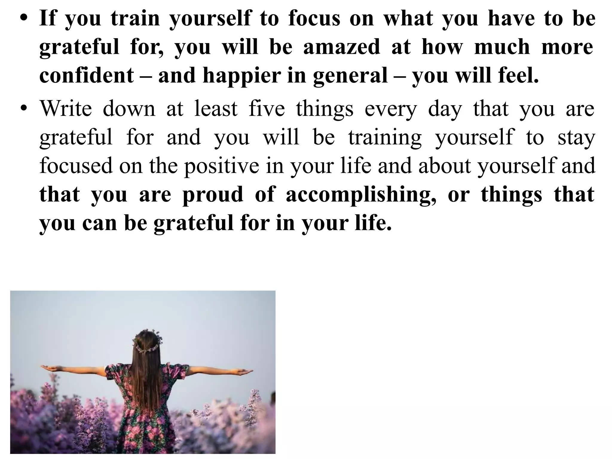 • If you train yourself to focus on what you have to be
grateful for, you will be amazed at how much more
confident – and happier in general – you will feel.
• Write down at least five things every day that you are
grateful for and you will be training yourself to stay
focused on the positive in your life and about yourself and
that you are proud of accomplishing, or things that
you can be grateful for in your life.
 