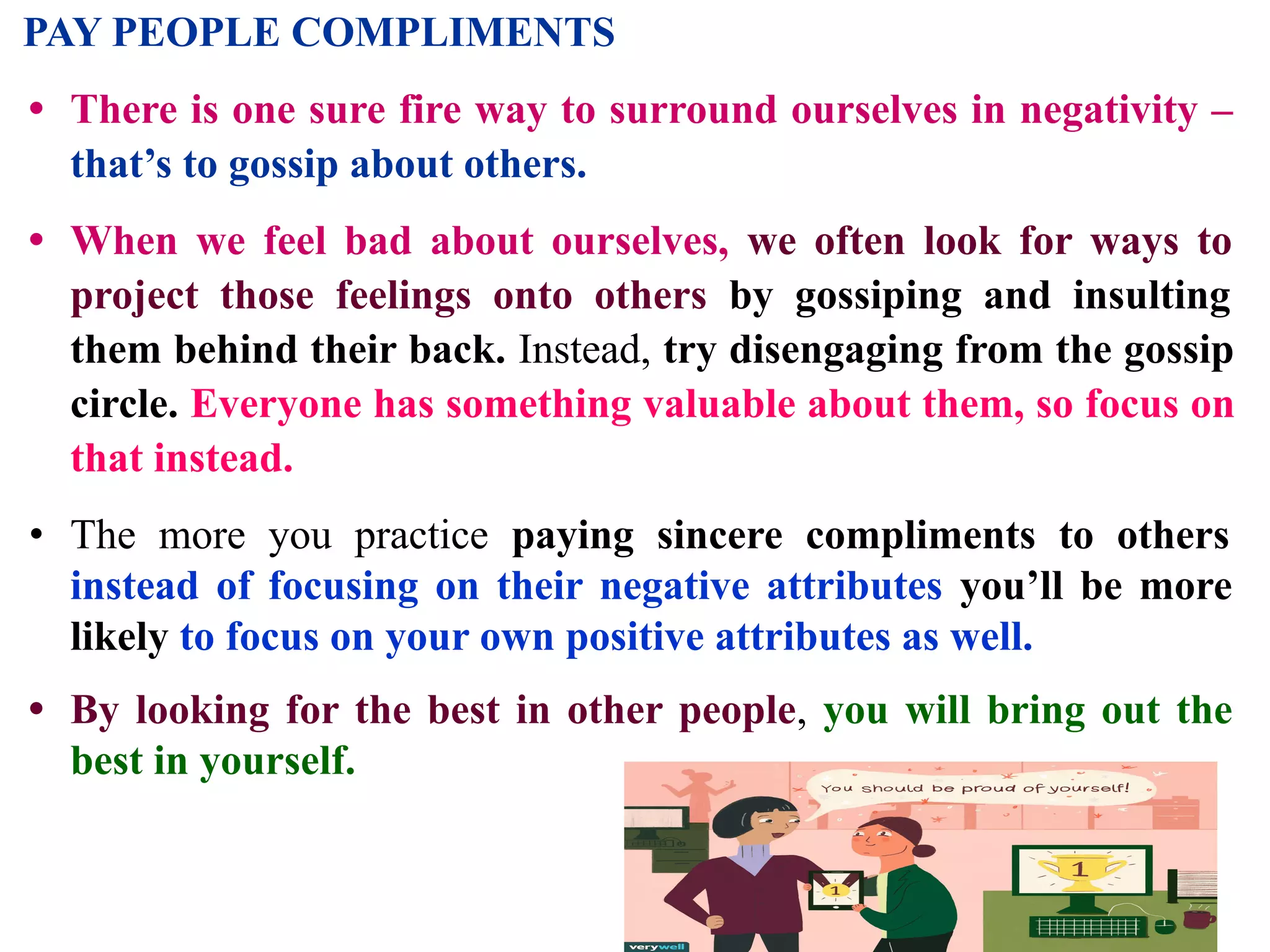 PAY PEOPLE COMPLIMENTS
• There is one sure fire way to surround ourselves in negativity –
that’s to gossip about others.
• When we feel bad about ourselves, we often look for ways to
project those feelings onto others by gossiping and insulting
them behind their back. Instead, try disengaging from the gossip
circle. Everyone has something valuable about them, so focus on
that instead.
• The more you practice paying sincere compliments to others
instead of focusing on their negative attributes you’ll be more
likely to focus on your own positive attributes as well.
• By looking for the best in other people, you will bring out the
best in yourself.
 
