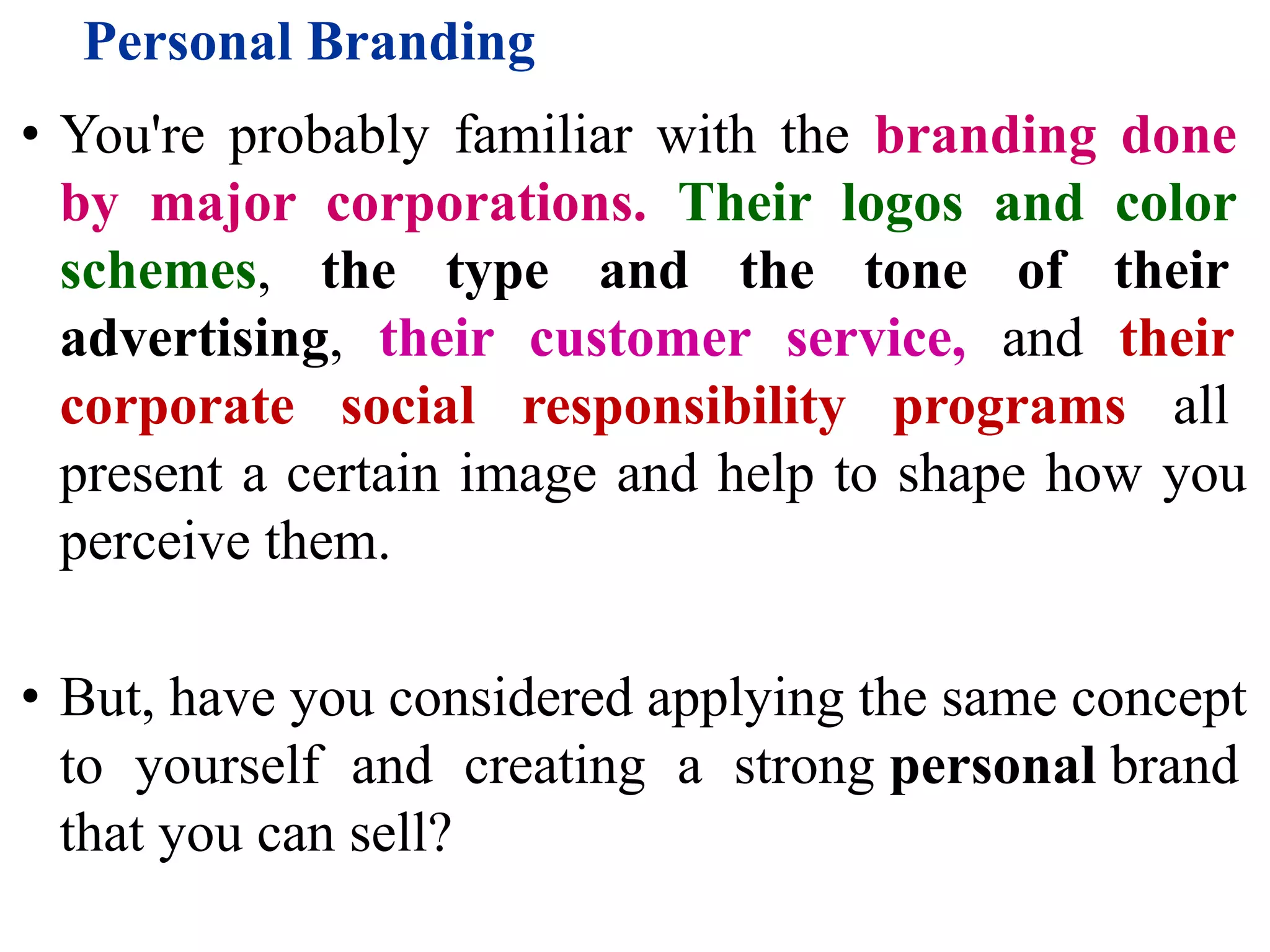 Personal Branding
• You're probably familiar with the branding done
by major corporations. Their logos and color
schemes, the type and the tone of their
advertising, their customer service, and their
corporate social responsibility programs all
present a certain image and help to shape how you
perceive them.
• But, have you considered applying the same concept
to yourself and creating a strong personal brand
that you can sell?
 