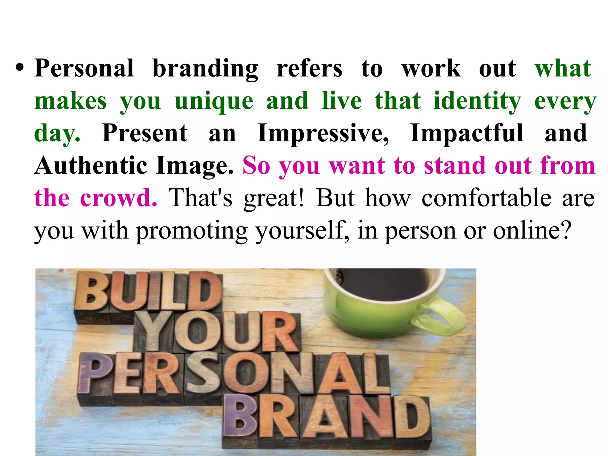 • Personal branding refers to work out what
makes you unique and live that identity every
day. Present an Impressive, Impactful and
Authentic Image. So you want to stand out from
the crowd. That's great! But how comfortable are
you with promoting yourself, in person or online?
 