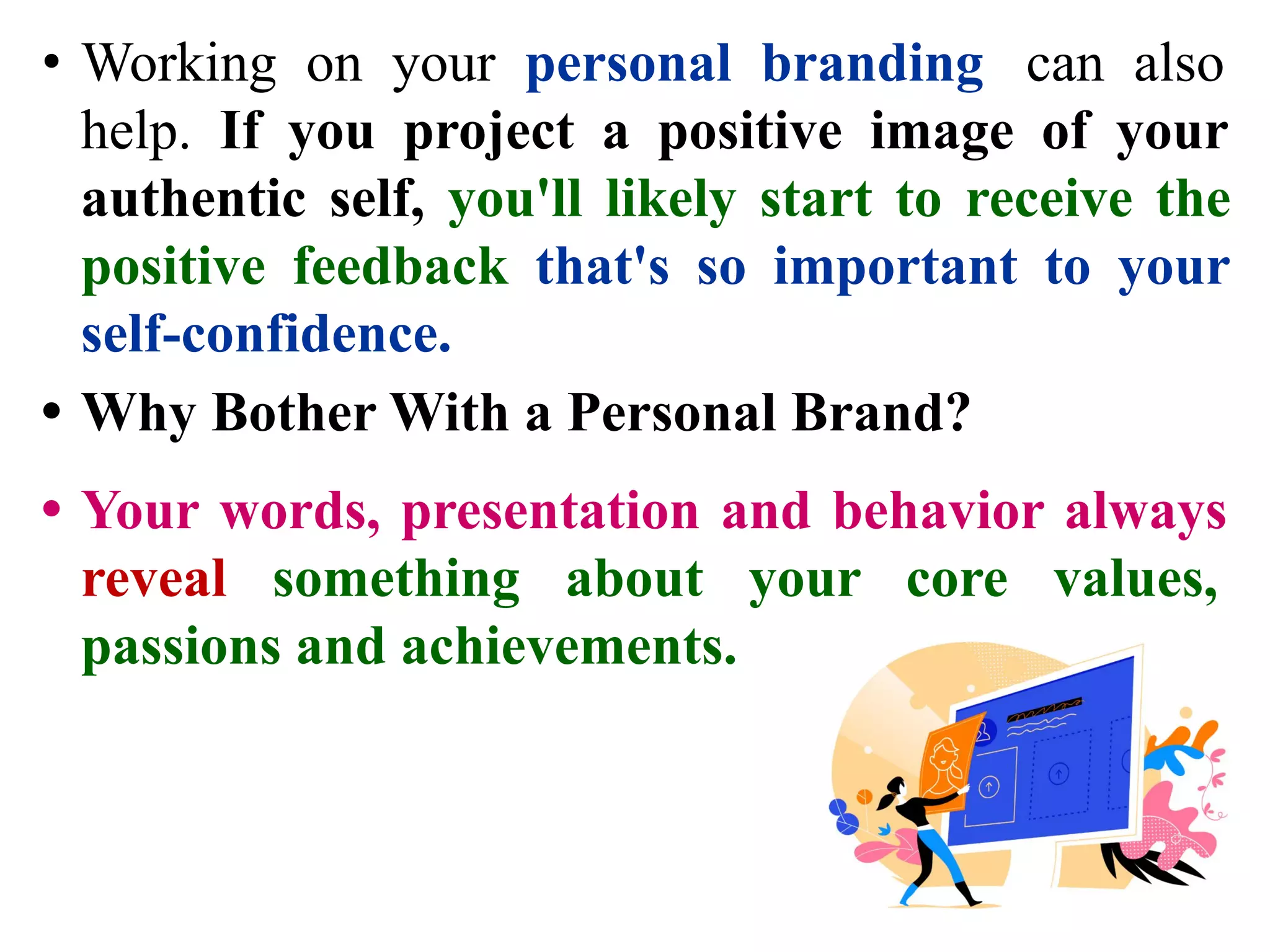 • Working on your personal branding can also
help. If you project a positive image of your
authentic self, you'll likely start to receive the
positive feedback that's so important to your
self-confidence.
• Why Bother With a Personal Brand?
• Your words, presentation and behavior always
reveal something about your core values,
passions and achievements.
 