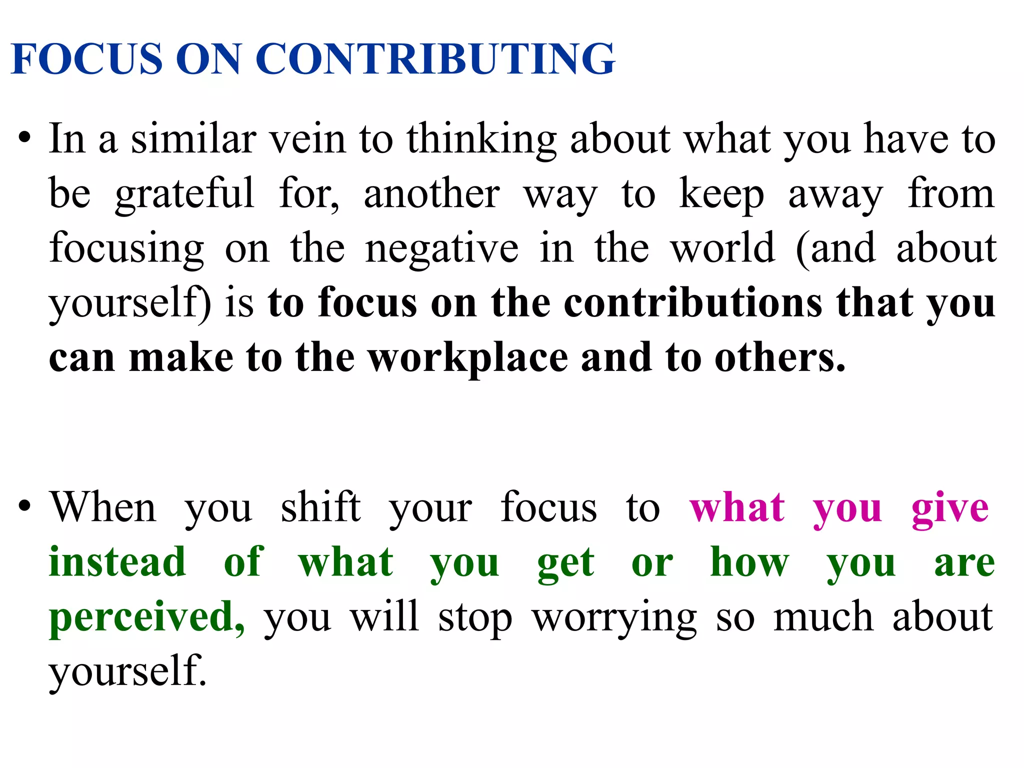 FOCUS ON CONTRIBUTING
• In a similar vein to thinking about what you have to
be grateful for, another way to keep away from
focusing on the negative in the world (and about
yourself) is to focus on the contributions that you
can make to the workplace and to others.
• When you shift your focus to what you give
instead of what you get or how you are
perceived, you will stop worrying so much about
yourself.
 