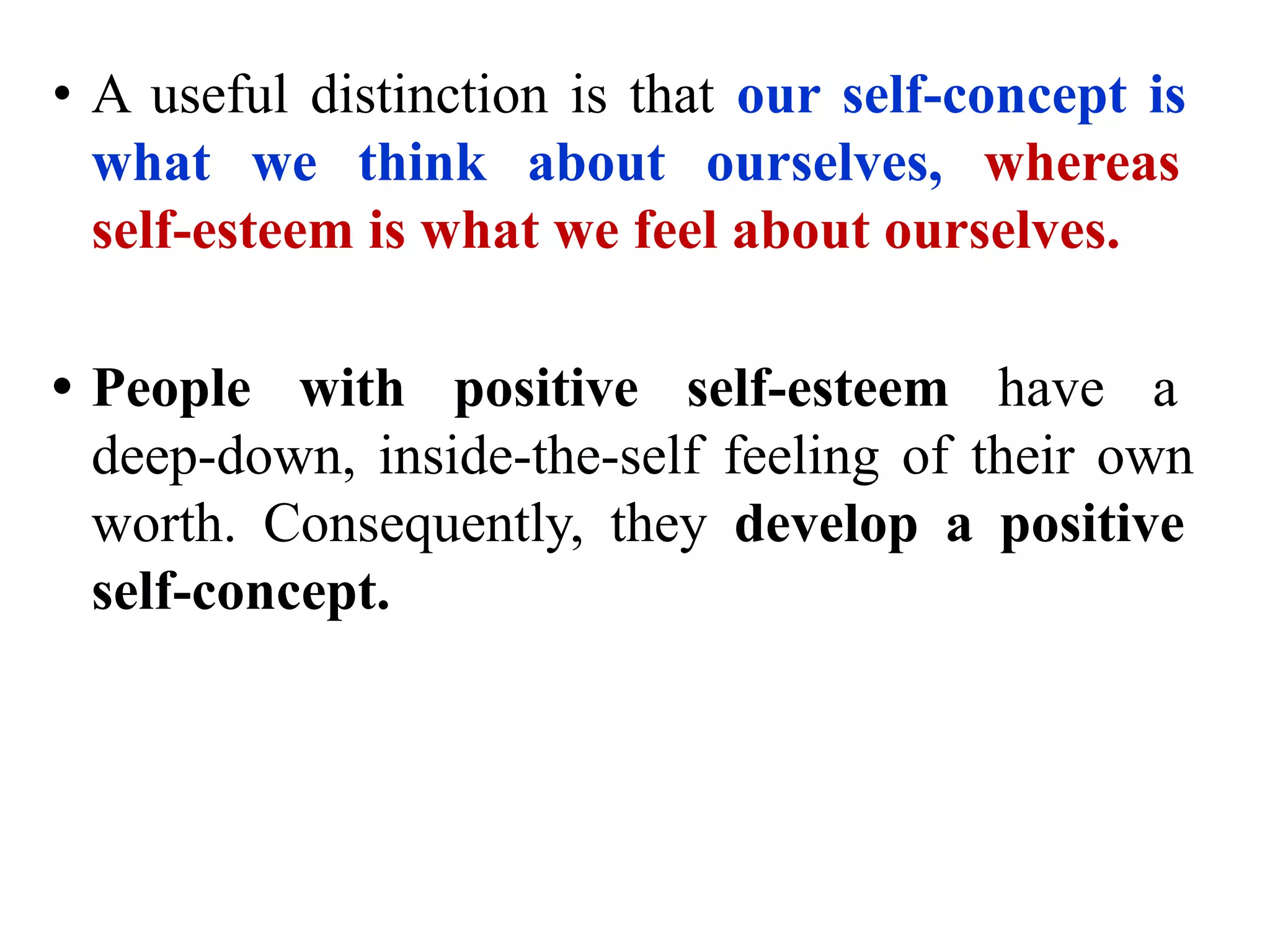 • A useful distinction is that our self-concept is
what we think about ourselves, whereas
self-esteem is what we feel about ourselves.
• People with positive self-esteem have a
deep-down, inside-the-self feeling of their own
worth. Consequently, they develop a positive
self-concept.
 