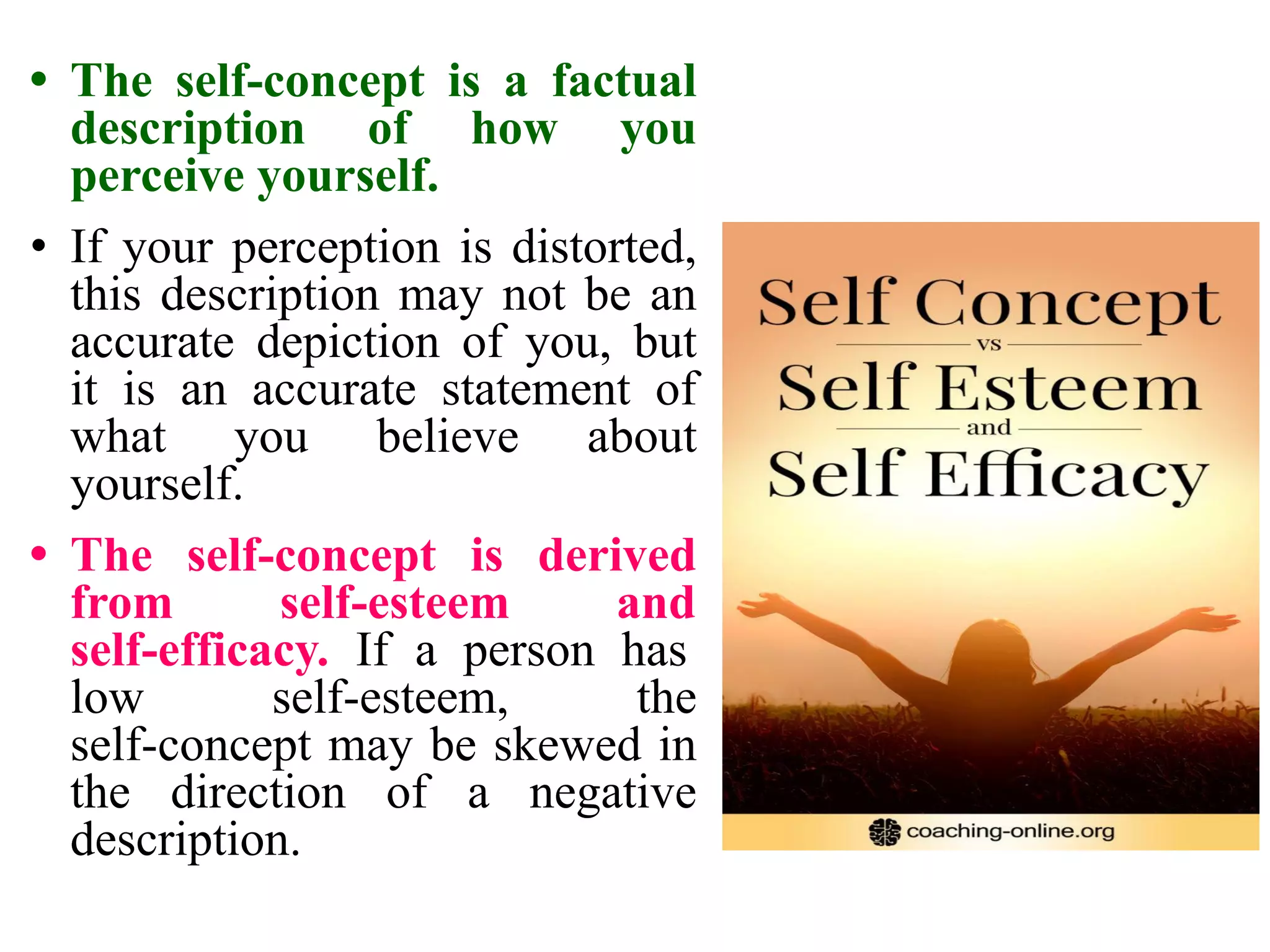 • The self-concept is a factual
description of how you
perceive yourself.
• If your perception is distorted,
this description may not be an
accurate depiction of you, but
it is an accurate statement of
what you believe about
yourself.
• The self-concept is derived
from self-esteem and
self-efficacy. If a person has
low self-esteem, the
self-concept may be skewed in
the direction of a negative
description.
 