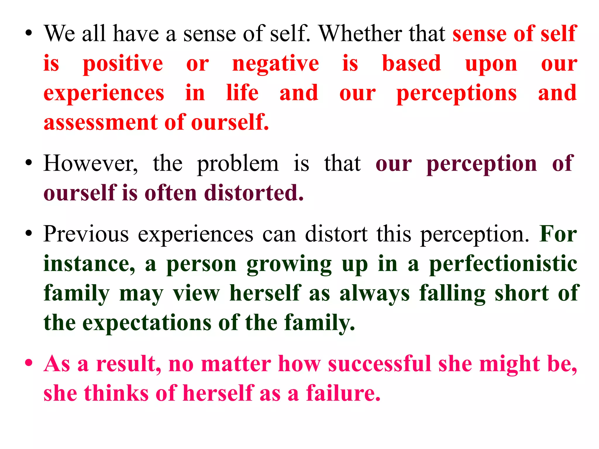 • We all have a sense of self. Whether that sense of self
is positive or negative is based upon our
experiences in life and our perceptions and
assessment of ourself.
• However, the problem is that our perception of
ourself is often distorted.
• Previous experiences can distort this perception. For
instance, a person growing up in a perfectionistic
family may view herself as always falling short of
the expectations of the family.
• As a result, no matter how successful she might be,
she thinks of herself as a failure.
 