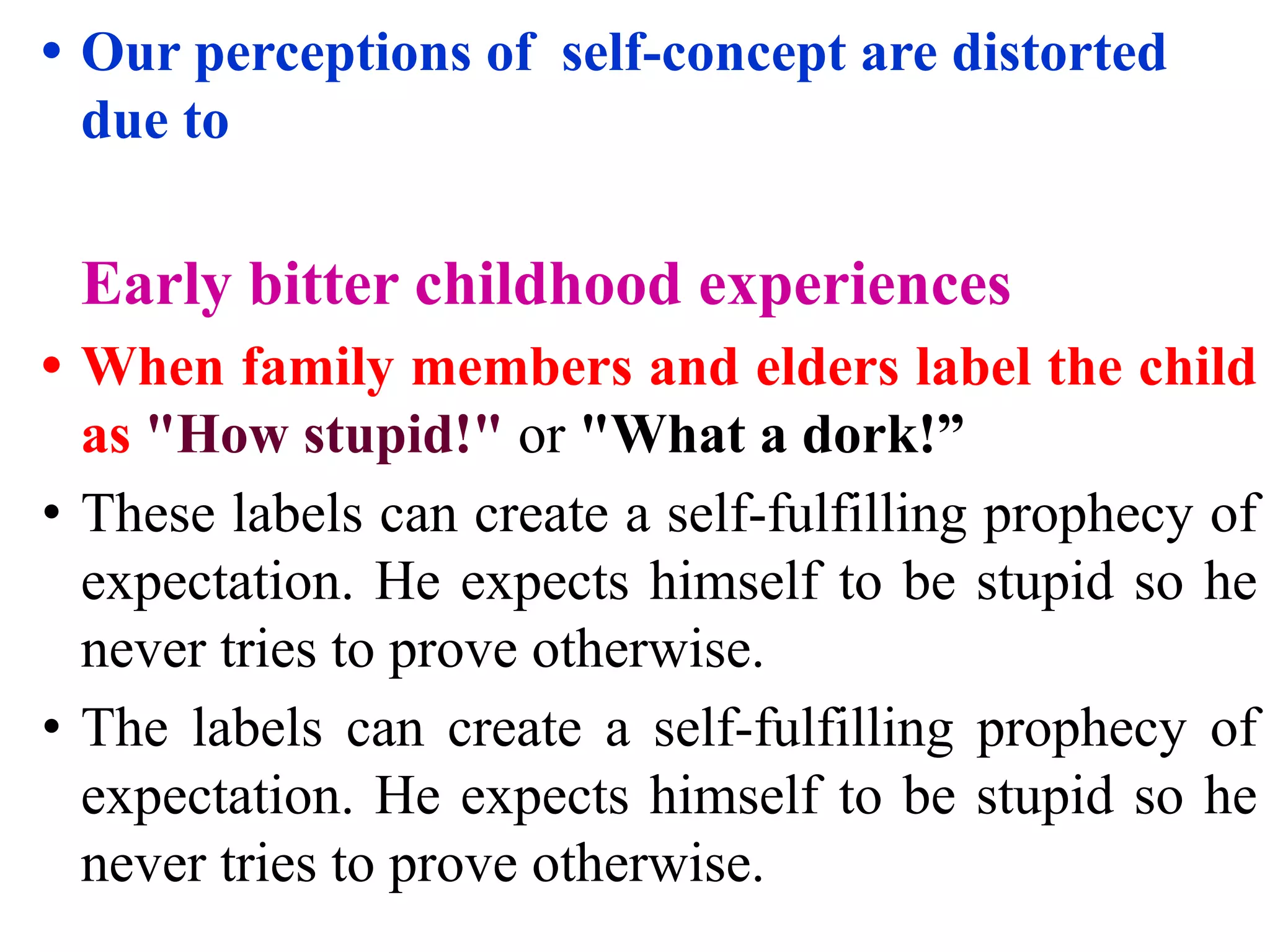 • Our perceptions of self-concept are distorted
due to
Early bitter childhood experiences
• When family members and elders label the child
as "How stupid!" or "What a dork!”
• These labels can create a self-fulfilling prophecy of
expectation. He expects himself to be stupid so he
never tries to prove otherwise.
• The labels can create a self-fulfilling prophecy of
expectation. He expects himself to be stupid so he
never tries to prove otherwise.
 