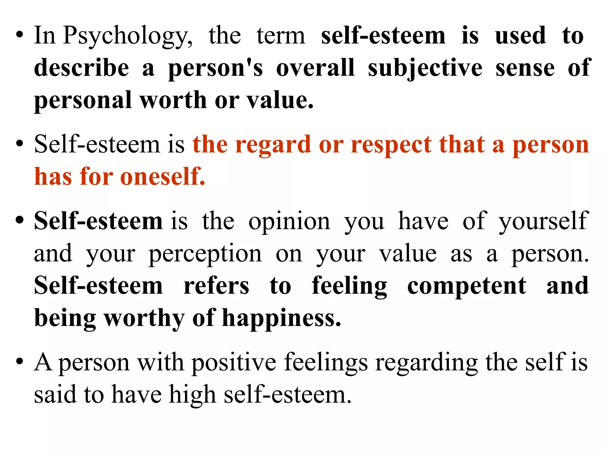 • In Psychology, the term self-esteem is used to
describe a person's overall subjective sense of
personal worth or value.
• Self-esteem is the regard or respect that a person
has for oneself.
• Self-esteem is the opinion you have of yourself
and your perception on your value as a person.
Self-esteem refers to feeling competent and
being worthy of happiness.
• A person with positive feelings regarding the self is
said to have high self-esteem.
 