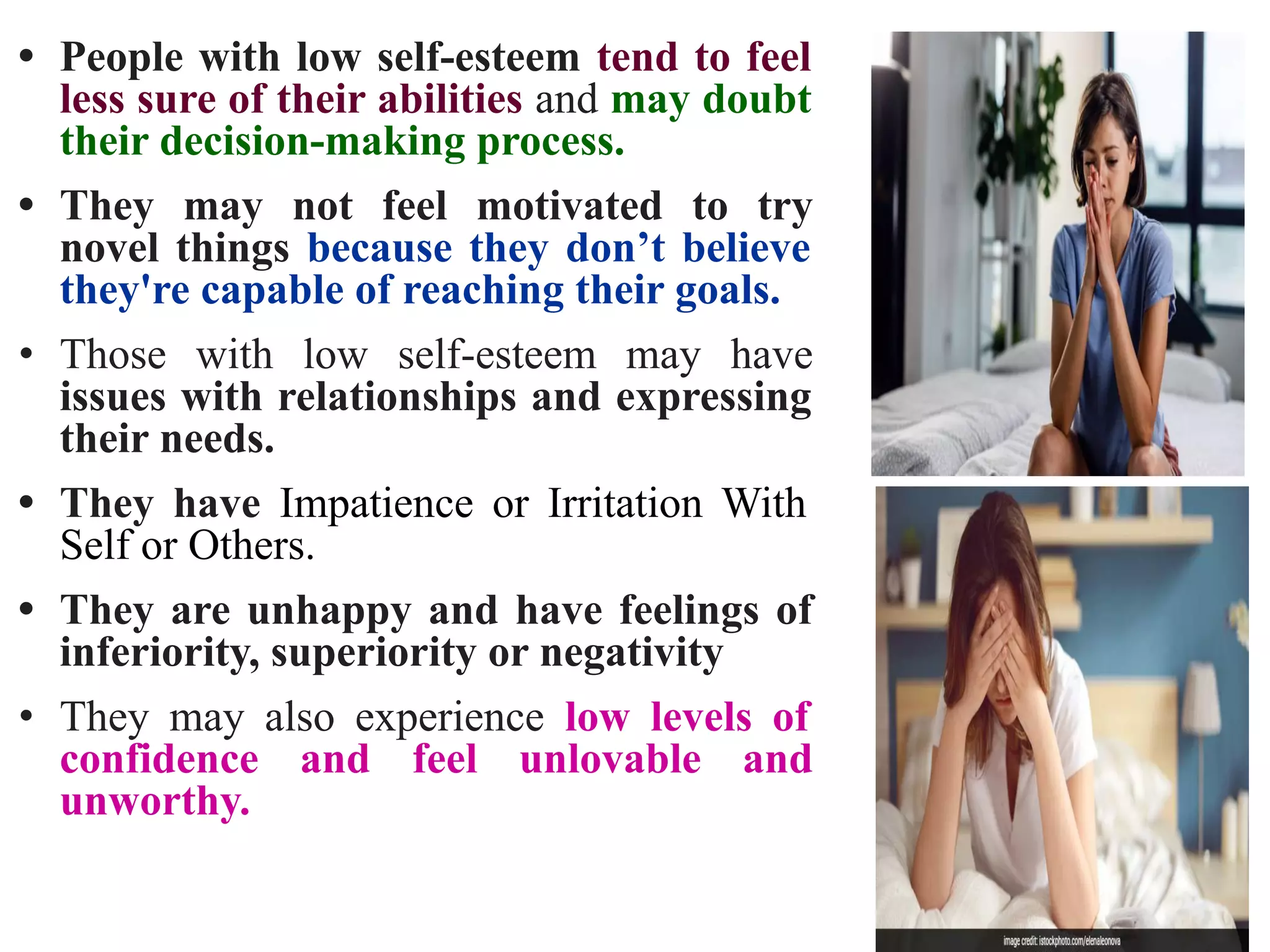 • People with low self-esteem tend to feel
less sure of their abilities and may doubt
their decision-making process.
• They may not feel motivated to try
novel things because they don’t believe
they're capable of reaching their goals.
• Those with low self-esteem may have
issues with relationships and expressing
their needs.
• They have Impatience or Irritation With
Self or Others.
• They are unhappy and have feelings of
inferiority, superiority or negativity
• They may also experience low levels of
confidence and feel unlovable and
unworthy.
 