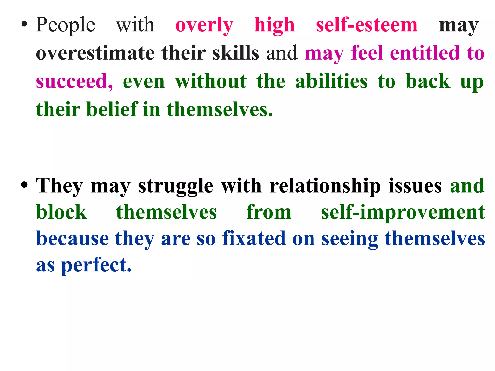 • People with overly high self-esteem may
overestimate their skills and may feel entitled to
succeed, even without the abilities to back up
their belief in themselves.
• They may struggle with relationship issues and
block themselves from self-improvement
because they are so fixated on seeing themselves
as perfect.
 