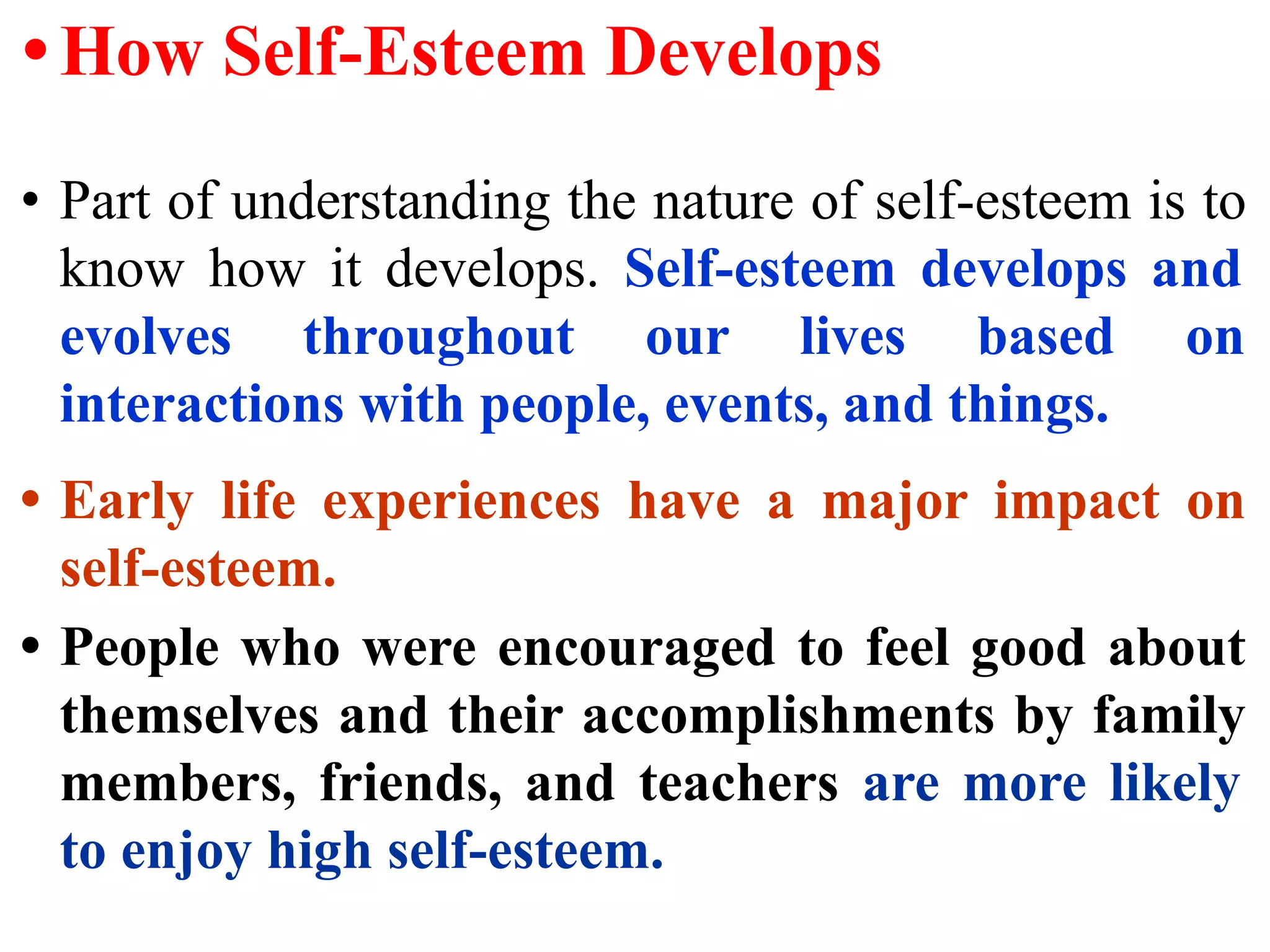 • How Self-Esteem Develops
• Part of understanding the nature of self-esteem is to
know how it develops. Self-esteem develops and
evolves throughout our lives based on
interactions with people, events, and things.
• Early life experiences have a major impact on
self-esteem.
• People who were encouraged to feel good about
themselves and their accomplishments by family
members, friends, and teachers are more likely
to enjoy high self-esteem.
 