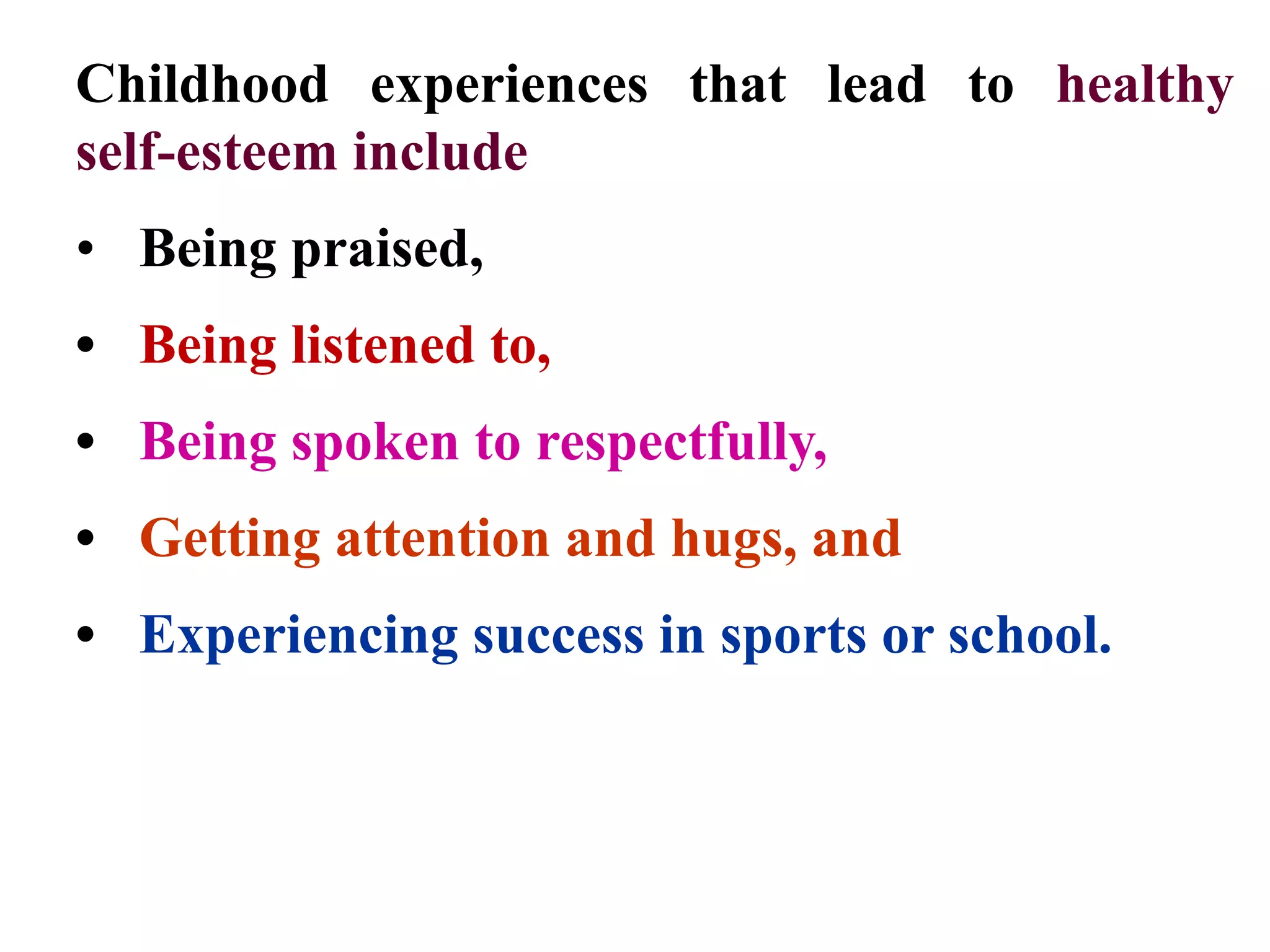 Childhood experiences that lead to healthy
self-esteem include
• Being praised,
• Being listened to,
• Being spoken to respectfully,
• Getting attention and hugs, and
• Experiencing success in sports or school.
 