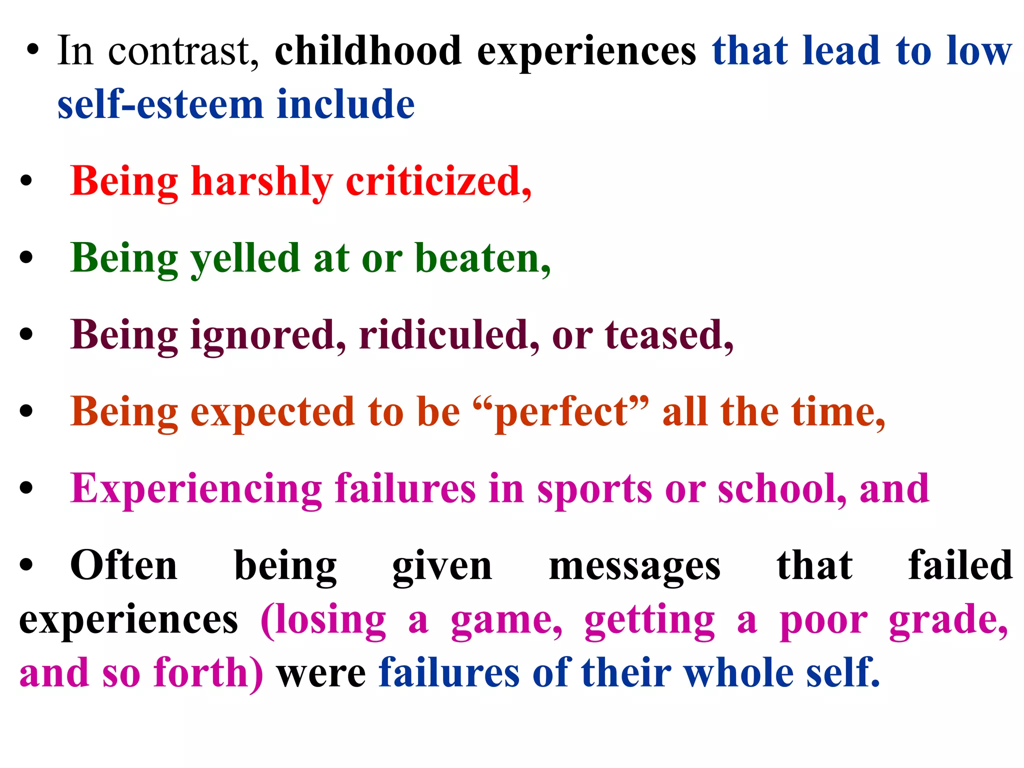 • In contrast, childhood experiences that lead to low
self-esteem include
• Being harshly criticized,
• Being yelled at or beaten,
• Being ignored, ridiculed, or teased,
• Being expected to be “perfect” all the time,
• Experiencing failures in sports or school, and
• Often being given messages that failed
experiences (losing a game, getting a poor grade,
and so forth) were failures of their whole self.
 