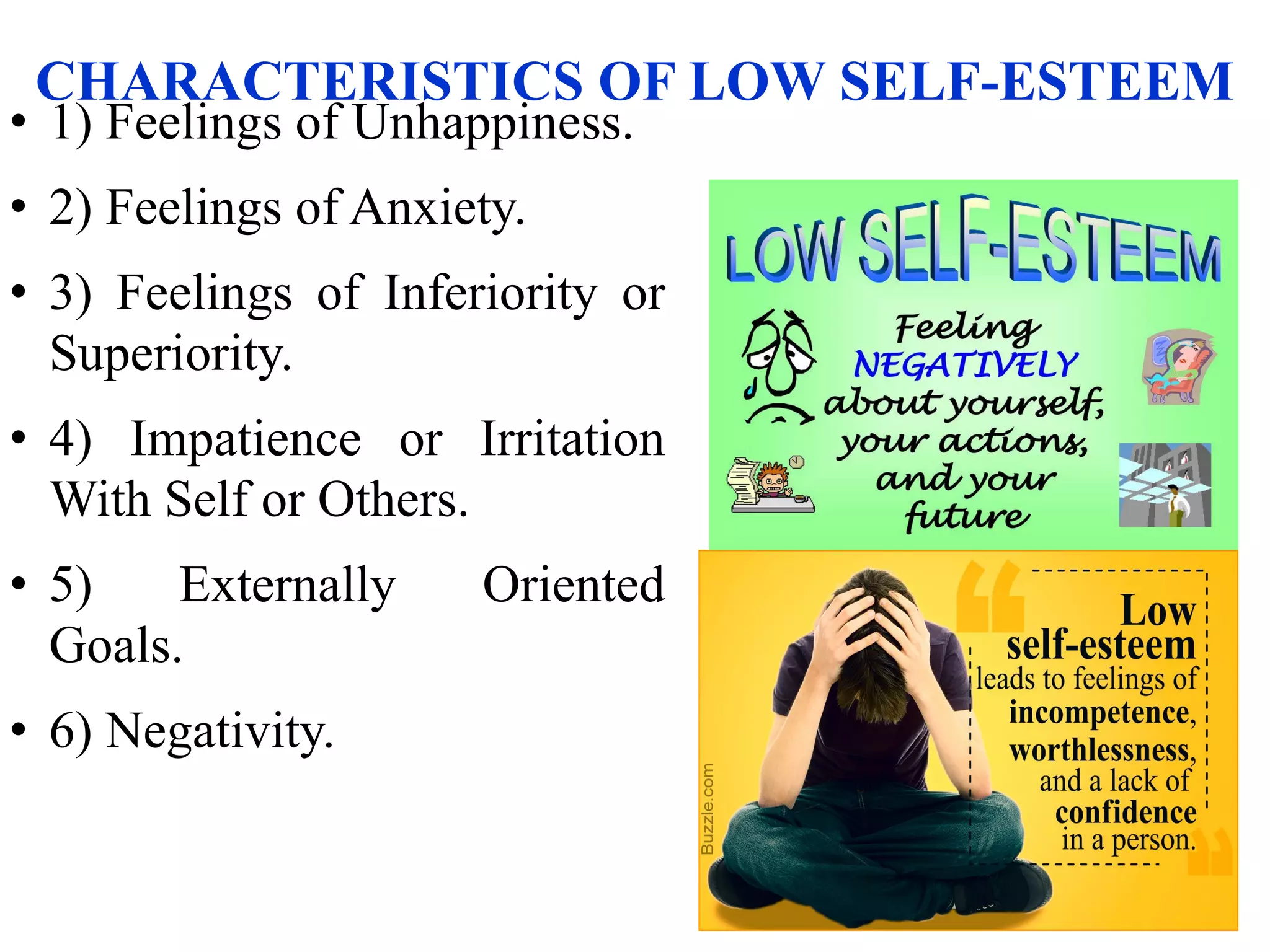 CHARACTERISTICS OF LOW SELF-ESTEEM
• 1) Feelings of Unhappiness.
• 2) Feelings of Anxiety.
• 3) Feelings of Inferiority or
Superiority.
• 4) Impatience or Irritation
With Self or Others.
• 5) Externally Oriented
Goals.
• 6) Negativity.
 