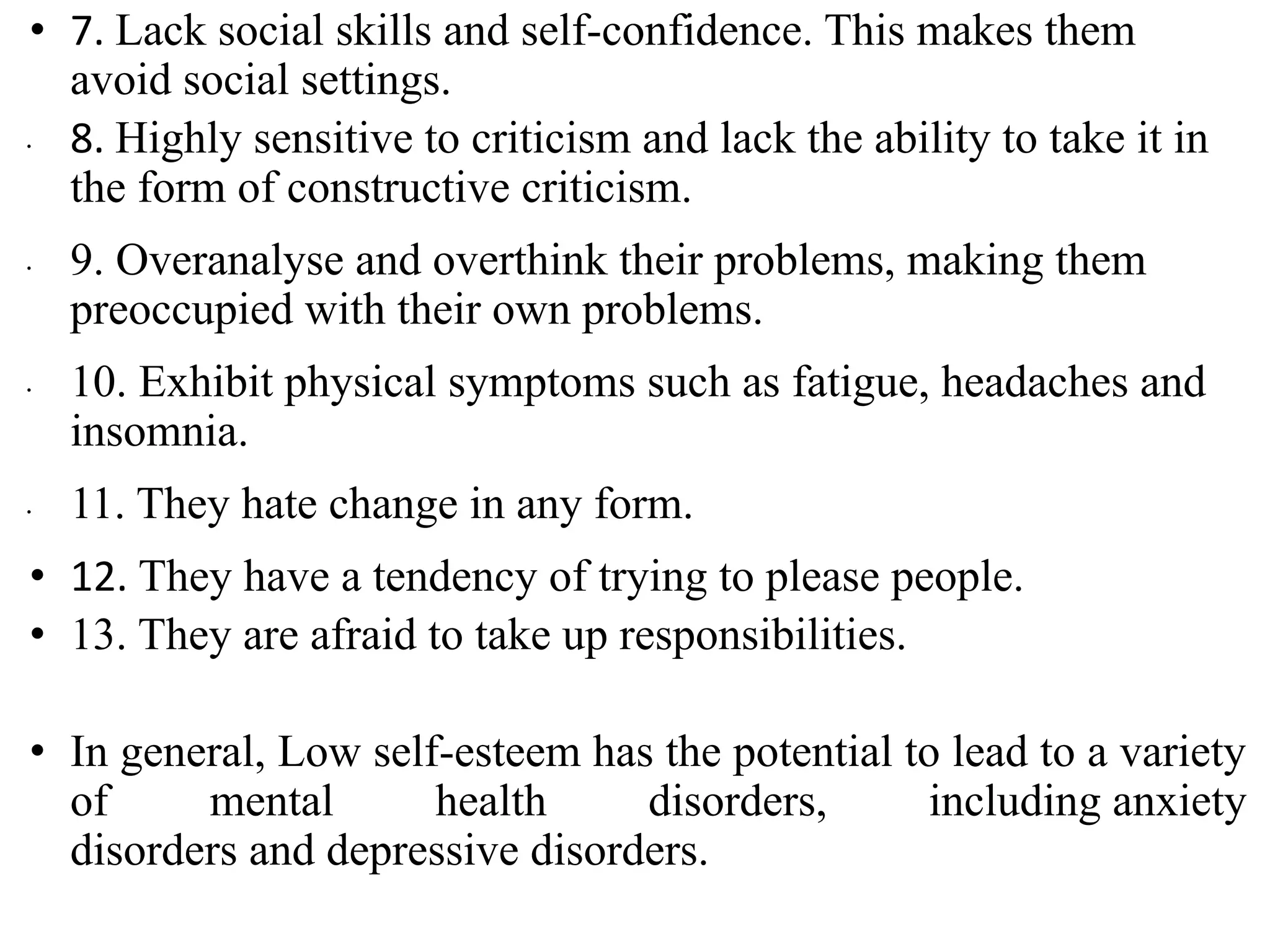 • 7. Lack social skills and self-confidence. This makes them
avoid social settings.
∙ 8. Highly sensitive to criticism and lack the ability to take it in
the form of constructive criticism.
∙ 9. Overanalyse and overthink their problems, making them
preoccupied with their own problems.
∙ 10. Exhibit physical symptoms such as fatigue, headaches and
insomnia.
∙ 11. They hate change in any form.
• 12. They have a tendency of trying to please people.
• 13. They are afraid to take up responsibilities.
• In general, Low self-esteem has the potential to lead to a variety
of mental health disorders, including anxiety
disorders and depressive disorders.
 