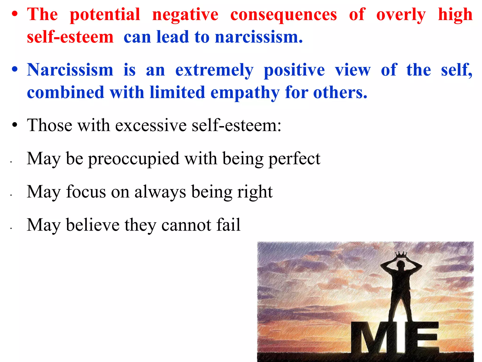 • The potential negative consequences of overly high
self-esteem can lead to narcissism.
• Narcissism is an extremely positive view of the self,
combined with limited empathy for others.
• Those with excessive self-esteem:
∙ May be preoccupied with being perfect
∙ May focus on always being right
∙ May believe they cannot fail
 