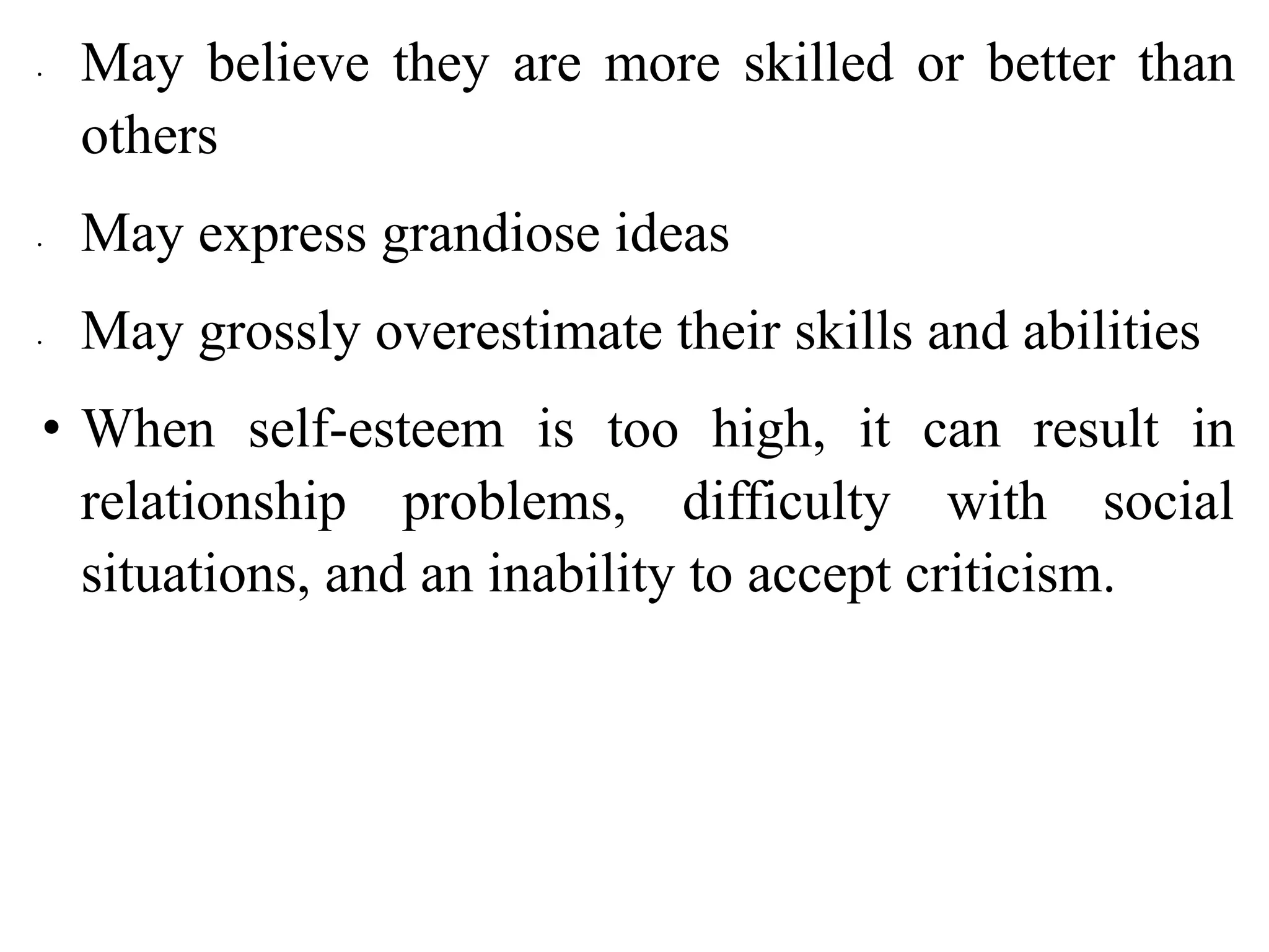 ∙ May believe they are more skilled or better than
others
∙ May express grandiose ideas
∙ May grossly overestimate their skills and abilities
• When self-esteem is too high, it can result in
relationship problems, difficulty with social
situations, and an inability to accept criticism.
 