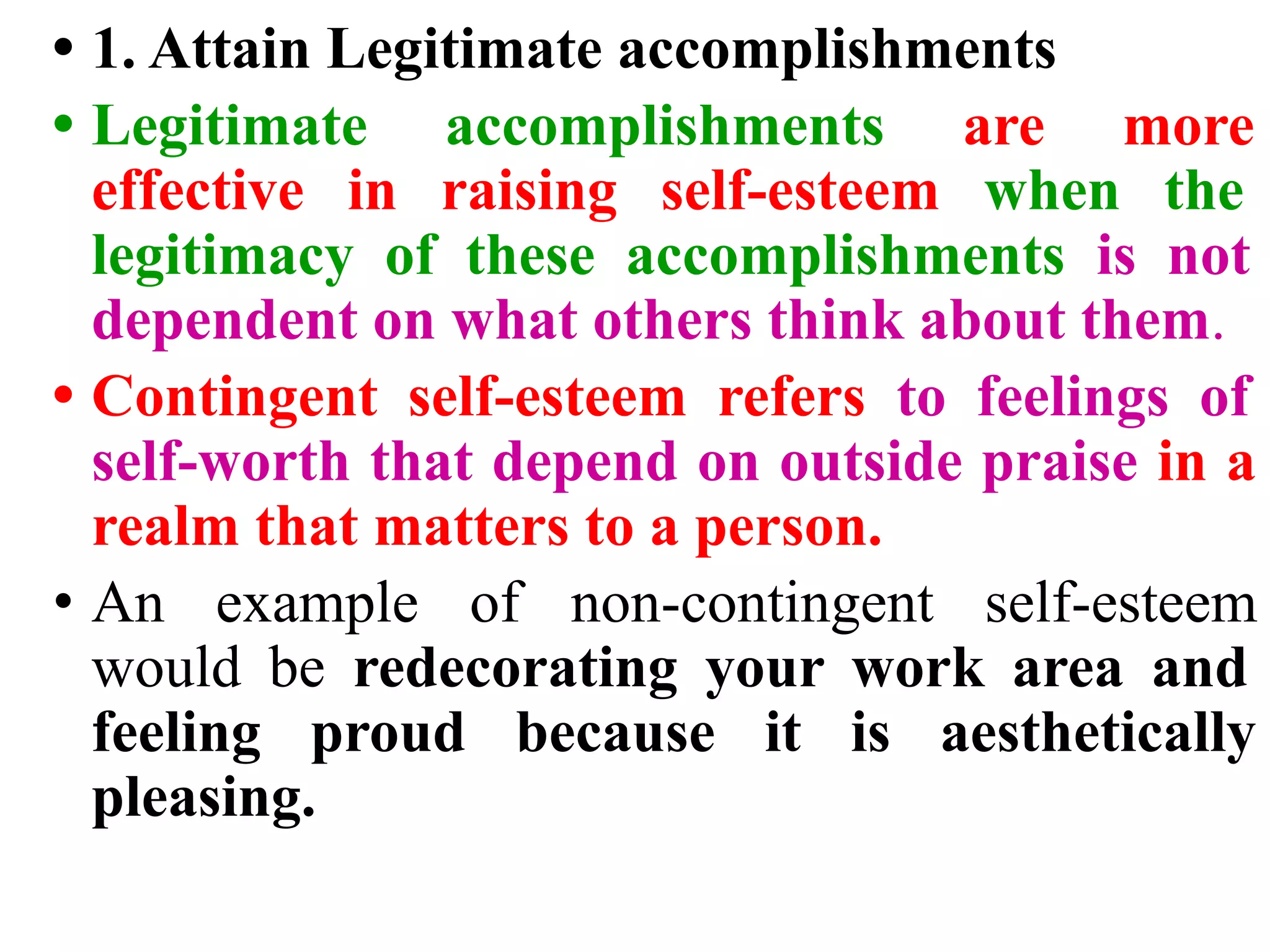 • 1. Attain Legitimate accomplishments
• Legitimate accomplishments are more
effective in raising self-esteem when the
legitimacy of these accomplishments is not
dependent on what others think about them.
• Contingent self-esteem refers to feelings of
self-worth that depend on outside praise in a
realm that matters to a person.
• An example of non-contingent self-esteem
would be redecorating your work area and
feeling proud because it is aesthetically
pleasing.
 
