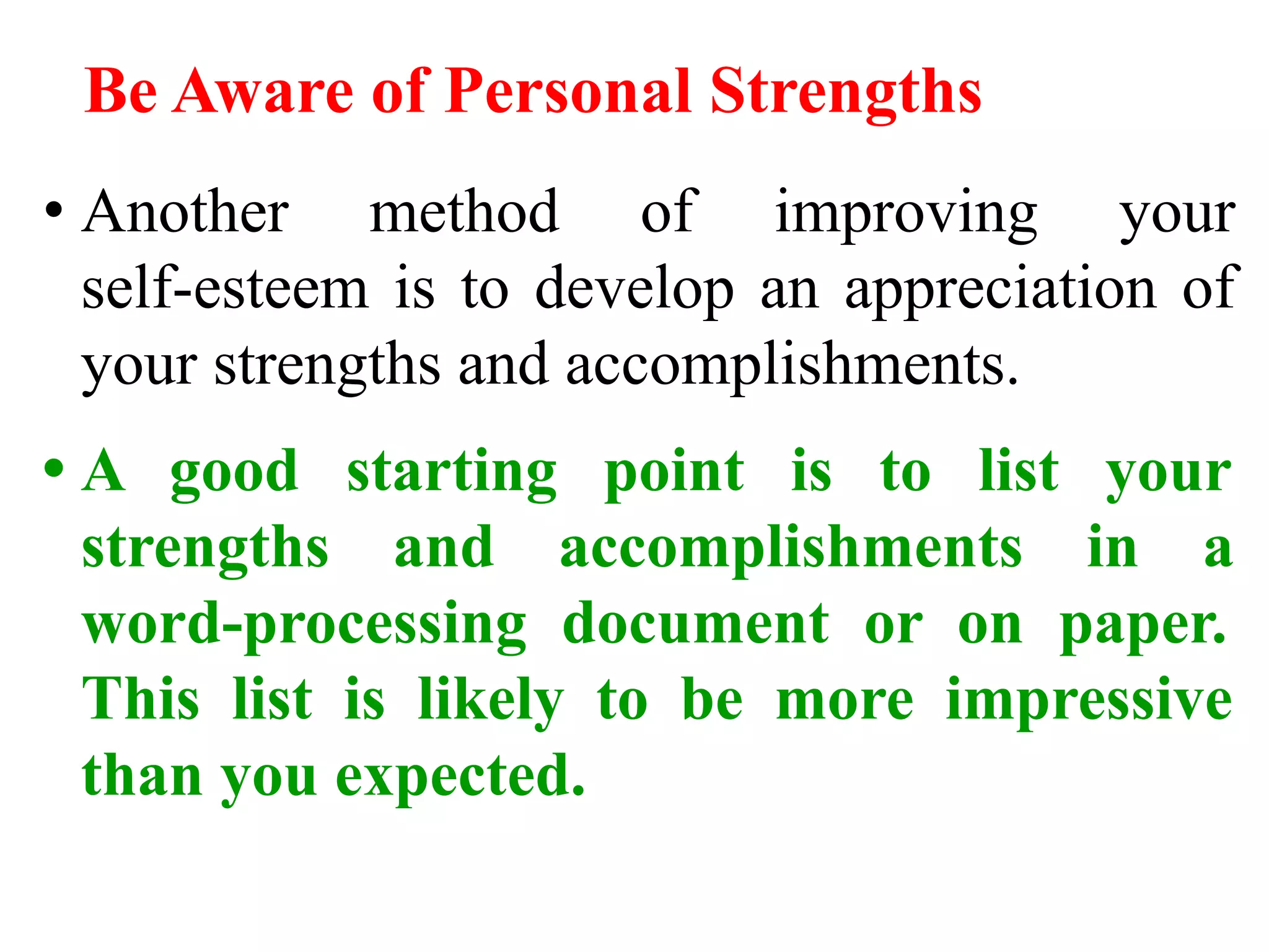 Be Aware of Personal Strengths
• Another method of improving your
self-esteem is to develop an appreciation of
your strengths and accomplishments.
• A good starting point is to list your
strengths and accomplishments in a
word-processing document or on paper.
This list is likely to be more impressive
than you expected.
 