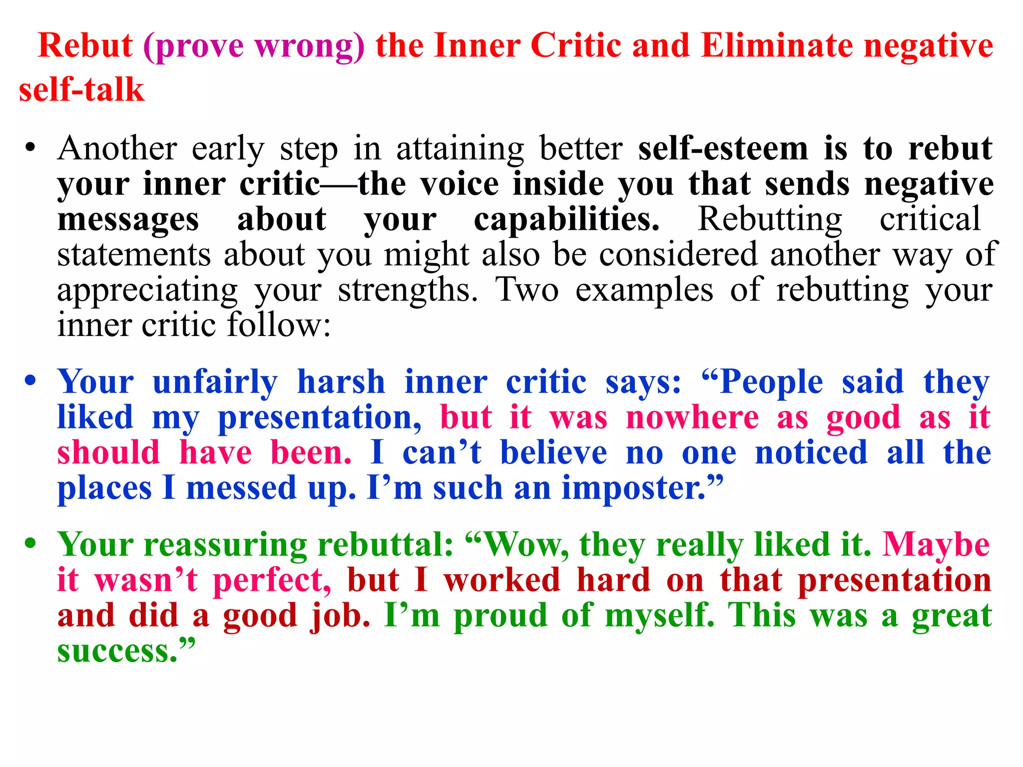 Rebut (prove wrong) the Inner Critic and Eliminate negative
self-talk
• Another early step in attaining better self-esteem is to rebut
your inner critic—the voice inside you that sends negative
messages about your capabilities. Rebutting critical
statements about you might also be considered another way of
appreciating your strengths. Two examples of rebutting your
inner critic follow:
• Your unfairly harsh inner critic says: “People said they
liked my presentation, but it was nowhere as good as it
should have been. I can’t believe no one noticed all the
places I messed up. I’m such an imposter.”
• Your reassuring rebuttal: “Wow, they really liked it. Maybe
it wasn’t perfect, but I worked hard on that presentation
and did a good job. I’m proud of myself. This was a great
success.”
 