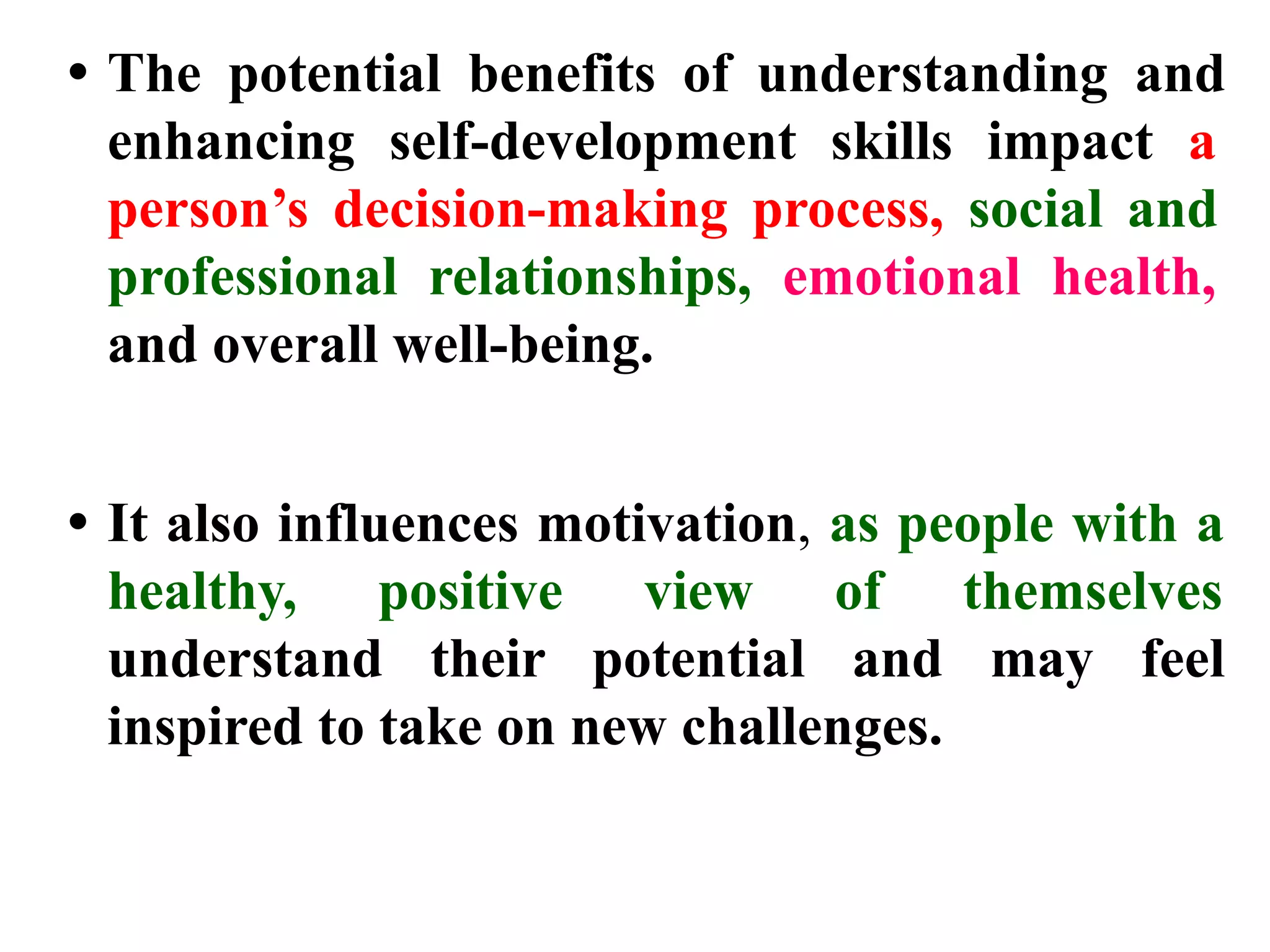 • The potential benefits of understanding and
enhancing self-development skills impact a
person’s decision-making process, social and
professional relationships, emotional health,
and overall well-being.
• It also influences motivation, as people with a
healthy, positive view of themselves
understand their potential and may feel
inspired to take on new challenges.
 