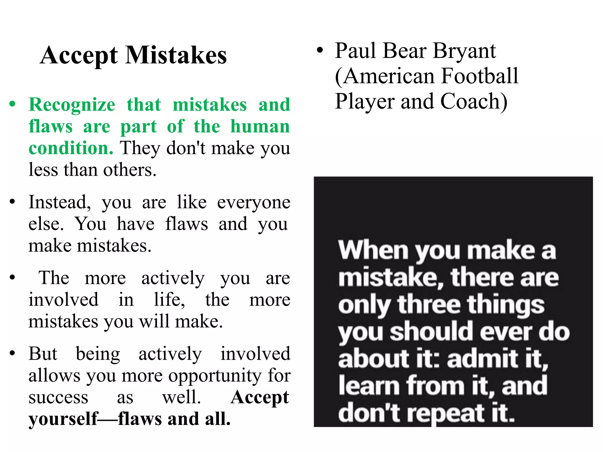 Accept Mistakes
• Recognize that mistakes and
flaws are part of the human
condition. They don't make you
less than others.
• Instead, you are like everyone
else. You have flaws and you
make mistakes.
• The more actively you are
involved in life, the more
mistakes you will make.
• But being actively involved
allows you more opportunity for
success as well. Accept
yourself—flaws and all.
• Paul Bear Bryant
(American Football
Player and Coach)
 