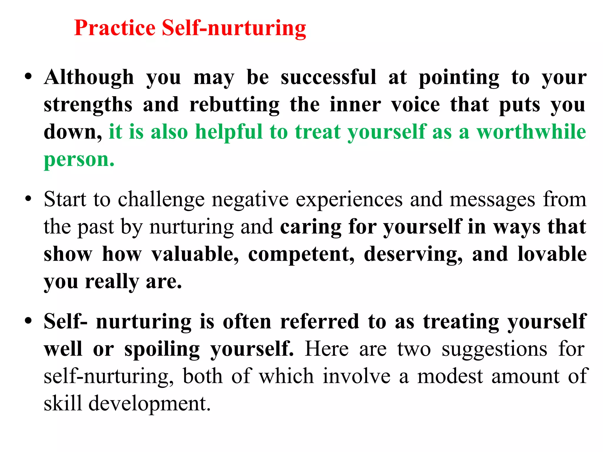 Practice Self-nurturing
• Although you may be successful at pointing to your
strengths and rebutting the inner voice that puts you
down, it is also helpful to treat yourself as a worthwhile
person.
• Start to challenge negative experiences and messages from
the past by nurturing and caring for yourself in ways that
show how valuable, competent, deserving, and lovable
you really are.
• Self- nurturing is often referred to as treating yourself
well or spoiling yourself. Here are two suggestions for
self-nurturing, both of which involve a modest amount of
skill development.
 