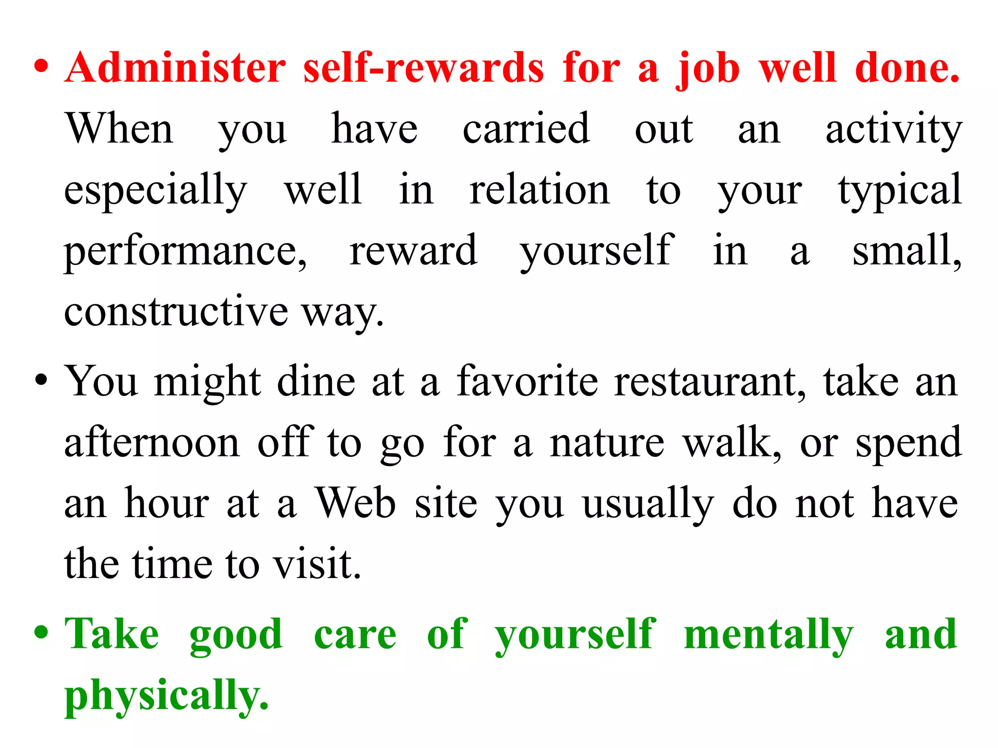 • Administer self-rewards for a job well done.
When you have carried out an activity
especially well in relation to your typical
performance, reward yourself in a small,
constructive way.
• You might dine at a favorite restaurant, take an
afternoon off to go for a nature walk, or spend
an hour at a Web site you usually do not have
the time to visit.
• Take good care of yourself mentally and
physically.
 
