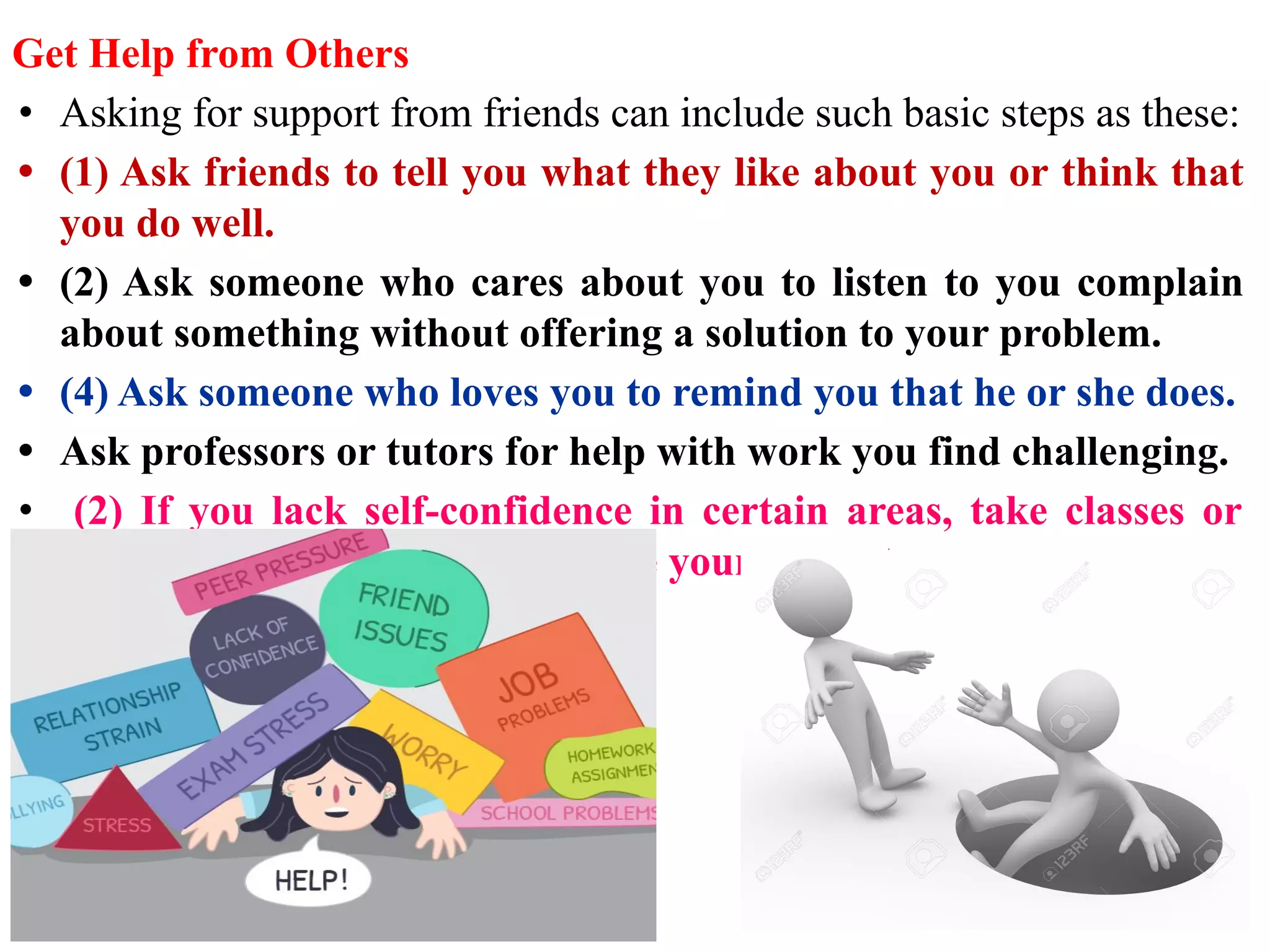 Get Help from Others
• Asking for support from friends can include such basic steps as these:
• (1) Ask friends to tell you what they like about you or think that
you do well.
• (2) Ask someone who cares about you to listen to you complain
about something without offering a solution to your problem.
• (4) Ask someone who loves you to remind you that he or she does.
• Ask professors or tutors for help with work you find challenging.
• (2) If you lack self-confidence in certain areas, take classes or
attempt new activities to increase your competence.
 
