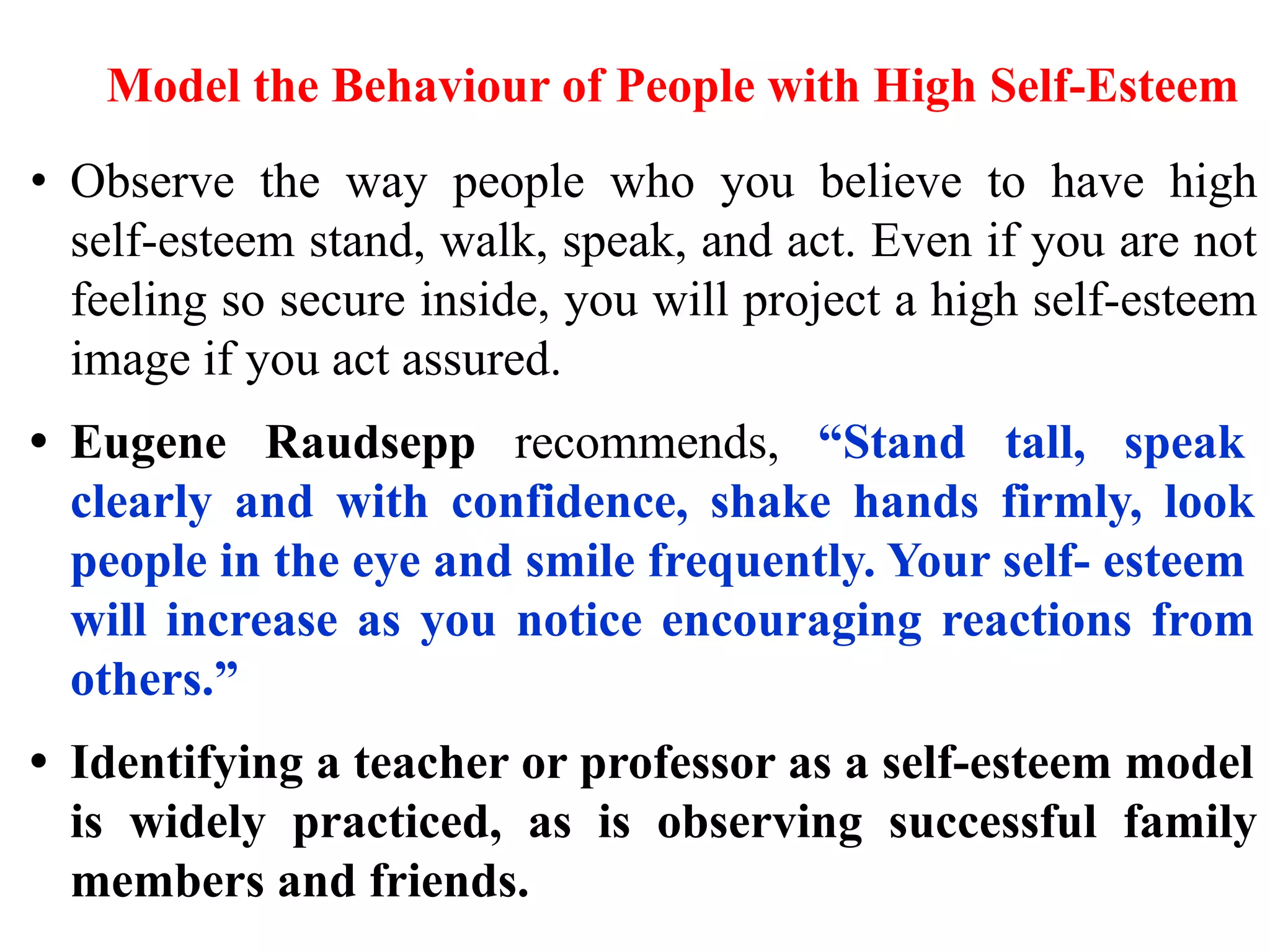 Model the Behaviour of People with High Self-Esteem
• Observe the way people who you believe to have high
self-esteem stand, walk, speak, and act. Even if you are not
feeling so secure inside, you will project a high self-esteem
image if you act assured.
• Eugene Raudsepp recommends, “Stand tall, speak
clearly and with confidence, shake hands firmly, look
people in the eye and smile frequently. Your self- esteem
will increase as you notice encouraging reactions from
others.”
• Identifying a teacher or professor as a self-esteem model
is widely practiced, as is observing successful family
members and friends.
 