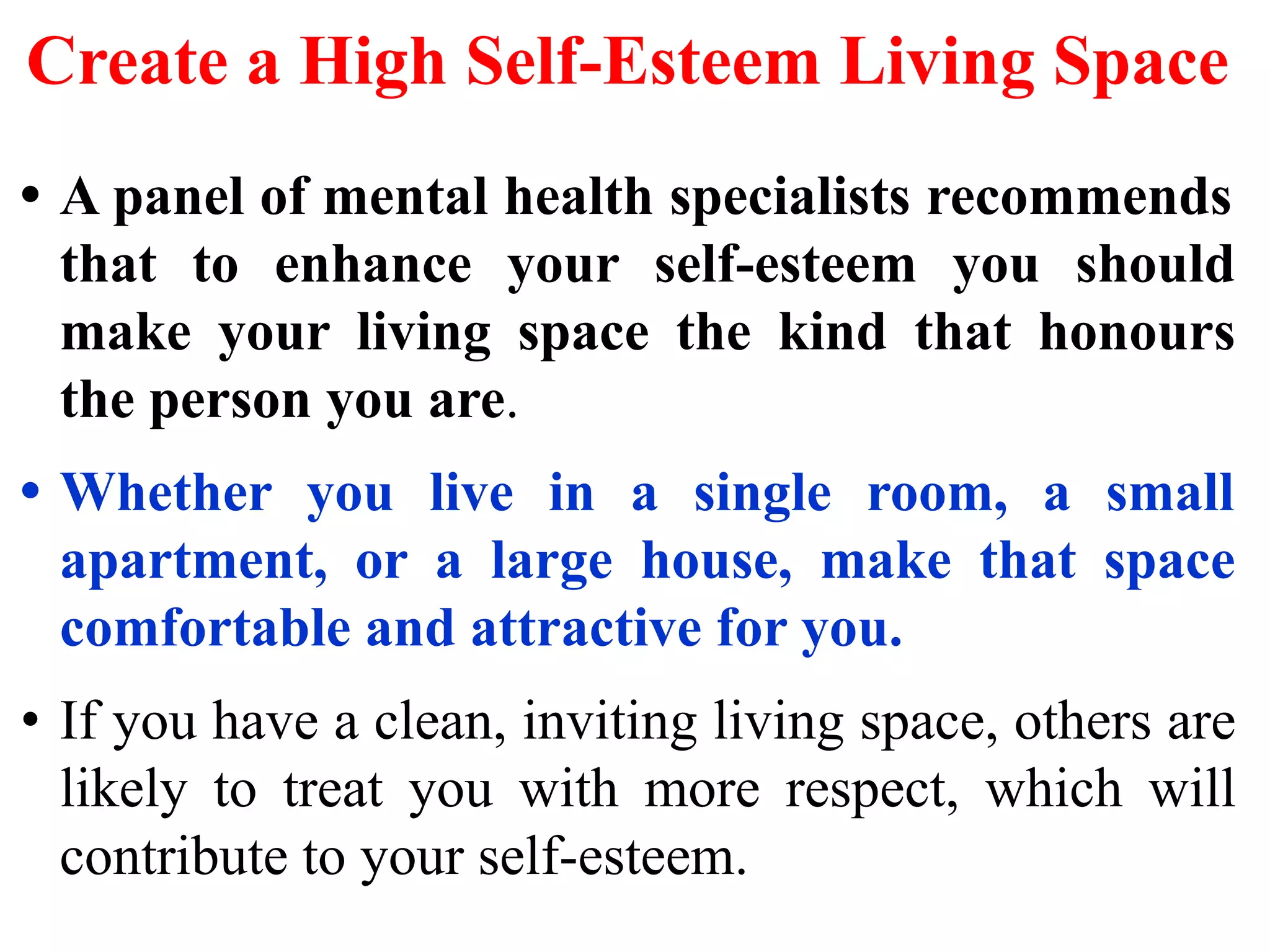 Create a High Self-Esteem Living Space
• A panel of mental health specialists recommends
that to enhance your self-esteem you should
make your living space the kind that honours
the person you are.
• Whether you live in a single room, a small
apartment, or a large house, make that space
comfortable and attractive for you.
• If you have a clean, inviting living space, others are
likely to treat you with more respect, which will
contribute to your self-esteem.
 
