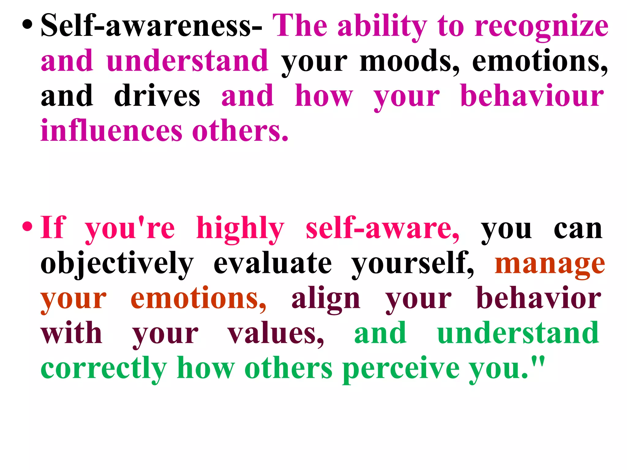 • Self-awareness- The ability to recognize
and understand your moods, emotions,
and drives and how your behaviour
influences others.
• If you're highly self-aware, you can
objectively evaluate yourself, manage
your emotions, align your behavior
with your values, and understand
correctly how others perceive you."
 